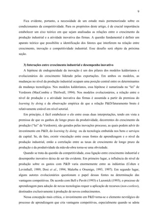 9 
Fica evidente, portanto, a necessidade de um estudo mais pormenorizado sobre os 
condicionantes da competitividade. Para os propósitos deste artigo, é de crucial importância 
estabelecer um eixo teórico em que sejam analisadas as relações entre o crescimento da 
produção industrial e a atividade inovativa das firmas. A questão fundamental é definir um 
aparato teórico que possibilite a identificação dos fatores que interferem na relação entre 
crescimento, inovação e competitividade industrial. Esse desafio será objeto da próxima 
seção. 
3) Interações entre crescimento industrial e desempenho inovativo 
A hipótese de endogeneidade da inovação é um dos pilares dos modelos kaldorianos e 
evolucionários do crescimento liderado pelas exportações. Em ambos os modelos, as 
mudanças no nível da produção industrial ocupam uma posição central entre os determinantes 
da mudança tecnológica. Nos modelos kaldorianos, essa hipótese é sumarizada na “lei” de 
Verdoorn (MacCombie e Thirlwall, 1994). Nos modelos evolucionários, a relação entre o 
nível de produção e a atividade inovativa das firmas é assumida a partir da premissa do 
learning by doing e da observação empírica de que a relação P&D/faturamento bruto é 
relativamente estável em nível setorial. 
Em princípio, é fácil estabelecer o elo entre essas duas interpretações, tendo em vista a 
premissa de que os ganhos de longo prazo da produtividade, decorrentes do crescimento da 
produção (“lei” de Verdoorn), são gerados pelas inovações processo, as quais podem advir do 
investimento em P&D, do learning by doing ou da tecnologia embutida nos bens e serviços 
de capital. Se, de fato, existir vinculação entre essas fontes de aprendizagem e o nível da 
produção industrial, então a correlação entre as taxas de crescimento de longo prazo da 
produção e da produtividade da mão-de-obra torna-se uma obviedade. 
Quando se trata da questão da competitividade, essa ligação entre crescimento industrial e 
desempenho inovativo deixa de ser tão evidente. Em primeiro lugar, a influência do nível de 
produção sobre os gastos com P&D varia enormemente entre as indústrias (Cohen e 
Levinthall, 1989; Dosi et al., 1994; Malerba e Orsenigo, 1993, 1997). Em segundo lugar, 
alguns autores evolucionários questionam o papel dessas fontes na determinação das 
vantagens competitivas. De acordo com Bell e Pavitt (1993) e Lazonick (1993), o processo de 
aprendizagem para adoção de novas tecnologias requer a aplicação de recursos (non-costless), 
destinados exclusivamente à produção de novos conhecimentos. 
Nessa concepção mais crítica, o investimento em P&D torna-se o elemento nevrálgico do 
processo de aprendizagem que cria vantagens competitivas, especialmente quando se adota 
 