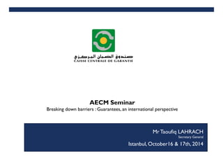 SEPTEMBRE 2014
AECM Seminar
Breaking down barriers : Guarantees, an international perspective
1
MAI 2014
Istanbul, October16 & 17th, 2014
MrTaoufiq LAHRACH
Secretary General
 