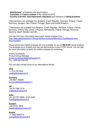 - Distributors** of batteries and accumulators
- Forecasts and future outlook of the market till 2015
- Country overview, macroeconomic indicators and indicators of doing business

*Manufacturers are available from Bulgaria, Czech Republic, Denmark, Finland, France,
Germany, Hungary, Italy, Poland, Portugal, Spain and United Kingdom

**Distributors are available from Belgium, Czech Republic, Denmark, Finland, France,
Germany, Ireland, Italy, Latvia, Lithuania, Netherlands, Poland, Portugal, Romania,
Slovakia, Spain, Sweden and UK

You can find more information about each market analysis from
http://www.globalresearch.fi/Ready-Market-Analyses/Manufacturing/Batteries-and-
Accumulators/

These brand-new market analyses are now available for you at 490 EUR/market analysis.
The analyses are in English and they are delivered by e-mail in PDF format. You can ask
for more information or order the market analyses by contacting:

Kimmo Kuokkanen
Product Group Manager
kimmo.kuokkanen@globalresearch.fi
Tel. +358 440 543 230

You can also contact some of our international offices:

USA
+1 518 754 3044
usa@globalresearch.fi

Germany
+49 2821 768900
germany@globalresearch.fi

UK
+44 20 7060 7474
uk@globalresearch.fi

India
+91 22 2757 8668 / 2757 9438
india@globalresearch.fi

Sweden
+46 8 5701 0022
sweden@globalresearch.fi

Russia
+7 (495) 9692718
russia@globalresearch.fi
 