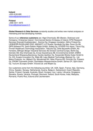 Ireland
+353 4100 695
ireland@globalresearch.fi

Finland
+358 3 811 4475
finland@globalresearch.fi


Global Research & Data Services constantly studies and writes new market analyses on
interesting and fast developing markets.

Some of our reference customers are: Algol Chemicals, BD (Becton, Dickinson and
Company), Enterprise Ireland / Commercial Section Embassy of Ireland, EPSI Research
Services (Svenskt Kvalitetsindex) , Kemira Oyj, Kingspan Insulation, Kährs Finland Oy,
LIEBHERR-RUSSLAND OOO, MAQUET LLC Russia, Nordkalk Oyj Abp, Paroc Oy Ab,
QPR Software Plc, Saint-Gobain Rigips GmbH, Solteq Oyj, STERIS Finn-Aqua, Tamro Oyj,
Finnish Healthcare Technology Association, Tikkurila Oyj, Xella Baustoffe GmbH, AS
Fenestra, Bilfinger Berger Industrial Services AG Division Central Europe, Biohit Oyj,
Dometic AB, Eka Chemicals Oy, Envac Scandinavia AB, EnviroChemie GmbH, ENWA
Deutschland Wasseraufbereitung, Karelia-Upofloor Oy, Karwendel-Werke Huber GmbH &
Co. KG, Kuopio Innovation Oy, Kåkå AB, Lepu Medical Technology (Beijing) Co., Ltd,
Malco Products, Inc, Miktech Oy, Mondomed NV, Nitec Pharma AG, Onninen Oy, Preseco
Oy, PRÜM-Türenwerk GmbH, Sachtleben Wasserchemie GmbH, Serres OY, Spirit Store
Oy, Tsurumi (Europe) GmbH, Vivoxid Ltd. and Wipak Oy.

Our customers come from the following countries: UK, USA, Spain, France, Italy, Germany,
China, Sweden, Norway, Netherlands, Austria, Belgium, Switzerland, Czech Republic,
Serbia, Finland, Canada, Australia, Brazil, Hungary, Iran, Latvia, Lithuania, Singapore,
Slovakia, Russia, Ukraine, Portugal, Denmark, Ireland, South Korea, India, Malaysia,
Romania, Puerto Rico, Estonia and Liechtenstein.
 