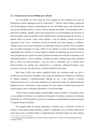 3.2 – Estimativas da Curva de Phillips para o Brasil 
Em seu trabalho de 1982, Lopes faz uma avaliação de oito estimativas da Curva de 
Phillips para o Brasil, chamadas por ele de “tradicionais”†††. Devido à falta de dados a respeito da 
taxa de desemprego no Brasil, as apresentações da Curva de Phillips para o caso brasileiro têm 
seu foco no mercado de bens e serviços e não no mercado de trabalho. Tal formulação é feita a 
partir da Lei de Okun, segundo a qual há uma relação entre a taxa de desemprego da economia e o 
hiato do produto, sendo este definido como a diferença entre o produto potencial da economia e o 
produto efetivo da mesma. Assim, nestes modelos, a taxa de inflação é função do nível de 
capacidade ociosa. Caso o coeficiente do hiato do produto seja muito pequeno, o combate à 
inflação exigirá um acréscimo substancial na capacidade ociosa da economia. Deve-se registrar 
que essa opção pragmática de Lopes (1982) vai de encontro ao exame da poupança forçada 
empreendido nesse trabalho. Os autores ligados a tradição de Cambridge que desenvolveram tal 
teoria imaginavam que existiria nos países em desenvolvimento uma restrição de poupança,ou de 
capacidade produtiva, e não de emprego. A hipótese de pleno emprego jamais esteve proposta 
para os países em desenvolvimento, o que, de resto, é consistente com a reflexão sobre 
desenvolvimento do período que caracterizava as economias subdesenvolvimento como 
economias com excesso de mão de obra, ou oferta ilimitada de mão d obra. 
Para Lopes (1982), uma análise superficial destas oito estimativas pode nos levar a 
acreditar que elas foram bem sucedidas, uma vez que em nenhuma das estimativas o coeficiente 
da inflação defasada é significativamente diferente de um, o que confirma a natureza 
aceleracionista da curva e sete destas estimativas do coeficiente do hiato são significativamente 
diferentes de zero e apresentam o sinal esperado. Com isso, poder-se-ia afirmar que existe uma 
relação negativa entre a aceleração inflacionária e o nível de atividade. 
Todavia, Lopes assinala algumas “peculiaridades” nestas estimativas. Em primeiro lugar, 
os erros-padrão são elevados e as equações são incapazes de explicar o processo de aceleração 
inflacionária de 1979-80, período no qual houve mudança na periodicidade dos reajustes salariais 
e o segundo choque do petróleo. 
Um segundo ponto de extrema importância é notarmos que o coeficiente do hiato do 
produto é muito grande nestas estimativas, quando o comparamos com as relações empíricas de 
outros países como os Estados Unidos. A magnitude deste coeficiente implica em maior impacto 
††† As estimativas são de Lemgruber (1974 e duas de 1980), Contador (1977 e 1982), e outras três feitas por Lopes. 
Ver Lopes (1982) 
 