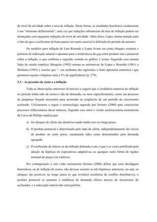 do nível de atividade sobre a taxa de inflação. Desta forma, os resultados brasileiros conduziriam 
a um “otimismo deflacionista”, uma vez que reduções substanciais da taxa de inflação podem ser 
alcançadas com pequenas reduções do nível de atividade. Além disso, Lopes chama atenção para 
o fato de que o coeficiente do hiato parece ser muito sensível à definição do período de amostra. 
Os modelos para inflação de Lara Resende e Lopes levam em conta choques externos e 
políticas de indexação salarial e apontam para a irrelevância do gap entre produto real e potencial 
sobre a inflação, o que confirma a sugestão contida no gráfico 2 acima. Seguindo essa mesma 
linha de estudo empírico Mesquita (1992) retoma as estimativas de Lopes e Resende (1981) e 
Modiano (1983) e conclui que “.. em nenhuma das regressões o hiato apresenta estatística t que 
permitam rejeitar a hipótese nula a 5% de significância”(p. 279). 
3.3 – As pressões de custo e a inflação 
Toda as observações anteriores levam-nos a sugerir que a verdadeira natureza da inflação 
no período tenha sido de custos e não de demanda, ou mais especificamente, como um processo 
de poupança forçada necessária para acomodar as exigências de um período de crescimento 
acelerado. Utilizaremos a seguir a terminologia sugerida por Serrano (2006) para caracterizar 
processos inflacionários dessa natureza. Segundo esse autor a versão aceleracionista monetarista 
da Curva de Phillips implica que: 
a) Os choques de oferta são aleatórios tendo média zero no longo prazo. 
b) O produto potencial é determinado pelo lado da oferta, independentemente dos níveis 
de produto no curto prazo, usualmente tidos como determinados pela demanda 
agregada. 
c) O coeficiente de inércia ou da inflação defasada é um, o que é as vezes justificado pela 
adoção da hipótese de expectativas adaptativas ou qualquer outra forma de rigidez 
nominal de preços (ou salários). 
Por contraposição a esta visão monetarista Serrano (2006) define que uma abordagem 
heterodoxa, ou de inflação de custos, não devesse assumir as três hipóteses anteriores, ou seja: os 
choques são positivos no longo prazo (o que revelaria existência de conflito distributivo), o 
produto potencial se ajustaria à tendência da demanda efetiva através do mecanismo do 
acelerador, e a indexação salarial não seria perfeita. 
 