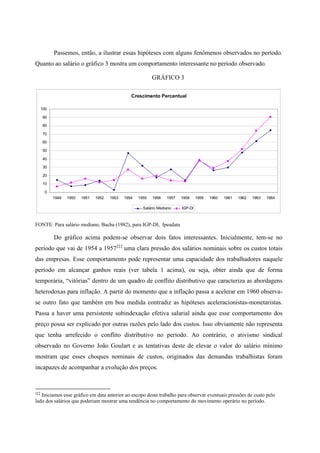 Passemos, então, a ilustrar essas hipóteses com alguns fenômenos observados no período. 
Quanto ao salário o gráfico 3 mostra um comportamento interessante no período observado. 
GRÁFICO 3 
Crescimento Percentual 
100 
90 
80 
70 
60 
50 
40 
30 
20 
10 
0 
1949 1950 1951 1952 1953 1954 1955 1956 1957 1958 1959 1960 1961 1962 1963 1964 
Salário Mediano IGP-DI 
FONTE: Para salário mediano, Bacha (1982), para IGP-DI, Ipeadata 
Do gráfico acima podem-se observar dois fatos interessantes. Inicialmente, tem-se no 
período que vai de 1954 a 1957‡‡‡ uma clara pressão dos salários nominais sobre os custos totais 
das empresas. Esse comportamento pode representar uma capacidade dos trabalhadores naquele 
período em alcançar ganhos reais (ver tabela 1 acima), ou seja, obter ainda que de forma 
temporária, “vitórias” dentro de um quadro de conflito distributivo que caracteriza as abordagens 
heterodoxas para inflação. A partir do momento que a inflação passa a acelerar em 1960 observa-se 
outro fato que também em boa medida contradiz as hipóteses aceleracionistas-monetaristas. 
Passa a haver uma persistente subindexação efetiva salarial ainda que esse comportamento dos 
preço possa ser explicado por outras razões pelo lado dos custos. Isso obviamente não representa 
que tenha arrefecido o conflito distributivo no período. Ao contrário, o ativismo sindical 
observado no Governo João Goulart e as tentativas deste de elevar o valor do salário mínimo 
mostram que esses choques nominais de custos, originados das demandas trabalhistas foram 
incapazes de acompanhar a evolução dos preços. 
‡‡‡ Iniciamos esse gráfico em data anterior ao escopo deste trabalho para observar eventuais pressões de custo pelo 
lado dos salários que poderiam mostrar uma tendência no comportamento do movimento operário no período. 
 