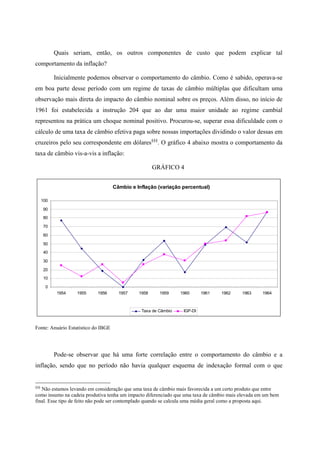 Quais seriam, então, os outros componentes de custo que podem explicar tal 
comportamento da inflação? 
Inicialmente podemos observar o comportamento do câmbio. Como é sabido, operava-se 
em boa parte desse período com um regime de taxas de câmbio múltiplas que dificultam uma 
observação mais direta do impacto do câmbio nominal sobre os preços. Além disso, no início de 
1961 foi estabelecida a instrução 204 que ao dar uma maior unidade ao regime cambial 
representou na prática um choque nominal positivo. Procurou-se, superar essa dificuldade com o 
cálculo de uma taxa de câmbio efetiva paga sobre nossas importações dividindo o valor dessas em 
cruzeiros pelo seu correspondente em dólares§§§. O gráfico 4 abaixo mostra o comportamento da 
taxa de câmbio vis-a-vis a inflação: 
GRÁFICO 4 
Câmbio e Inflação (variação percentual) 
100 
90 
80 
70 
60 
50 
40 
30 
20 
10 
0 
1954 1955 1956 1957 1958 1959 1960 1961 1962 1963 1964 
Taxa de Câmbio IGP-DI 
Fonte: Anuário Estatístico do IBGE 
Pode-se observar que há uma forte correlação entre o comportamento do câmbio e a 
inflação, sendo que no período não havia qualquer esquema de indexação formal com o que 
§§§ Não estamos levando em consideração que uma taxa de câmbio mais favorecida a um certo produto que entre 
como insumo na cadeia produtiva tenha um impacto diferenciado que uma taxa de câmbio mais elevada em um bem 
final. Esse tipo de feito não pode ser contemplado quando se calcula uma média geral como a proposta aqui. 
 