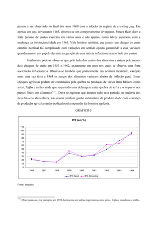 passou a ser observado no final dos anos 1960 com a adoção do regime de crawling peg. Em 
apenas um ano, novamente 1963, observa-se um comportamento divergente. Parece ficar claro a 
forte pressão de custos exercida em vários anos e não apenas, como talvez esperado, com a 
mudança da institucionalidade em 1961. Vale lembrar também, que jamais um choque de custo 
cambial nominal foi compensado com variações em sentido oposto garantindo a essa variável, 
quando menos, um papel relevante na geração de uma inércia inflacionária pelo lado dos custos. 
Finalmente pode-se observar que pelo lado dos custos dos alimentos existem pelo menos 
dois choques de custo em 1959 e 1962, exatamente em anos nos quais se observa uma forte 
aceleração inflacionária. Observa-se também que praticamente em nenhum momento, exceção 
mais uma vez feita a 1963 os preços dos alimentos variaram abaixo da inflação geral. Esses 
choques agrícolas podem ser constatados pela quebra na produção de vários itens básicos como 
arroz, feijão e milho ainda que respeitado uma defasagem entre quebra de safra e o impacto nos 
preços finais dos alimentos****. Deve-se registrar que durante todo esse período, na maioria dos 
itens básicos alimentares, não ocorre nenhum ganho substantivo de produtividade com o avanço 
da produção agrícola sendo explicado pela expansão da fronteira agrícola. 
GRÁFICO 5 
IPC (em %) 
110 
100 
90 
80 
70 
60 
50 
40 
30 
20 
10 
0 
1956 1957 1958 1959 1960 1961 1962 1963 1964 
IPC Geral IPC Alimentos 
Fonte: Ipeadata 
**** Observaram-se, por exemplo, em 1958 decréscimo em safras importantes como arroz, feijão e mandioca, e milho. 
 