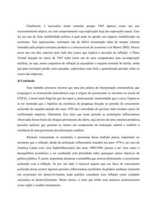 Finalmente, é necessário tentar entender porque 1963 aparece como um ano 
recorrentemente atípico, ou com comportamento cuja explicação foge das suposições usuais. Esse 
foi um ano de forte instabilidade política a qual pode ter gerado um impacto instabilizador na 
economia. Tais repercussões, entretanto são de difícil mensuração além de sempre estarem 
limitadas pela própria estrutura produtiva e concorrencial da economia (ver Bastos 2002). Houve 
nesse ano um fato concreto pelo lado dos custos que explica a elevação da inflação: o Plano 
Trienal lançado no início de 1963 tinha como um de seus componentes uma recomposição 
tarifária, ou seja, numa conjuntura de inflação já ascendente o reajuste nominal de tarifas, ainda 
que para recompor perdas reais passadas, representou uma forte e generalizada pressão sobre os 
custos das empresas. 
4) Conclusão 
Esse trabalho procurou mostrar que uma dos pilares da interpretação estruturalista, que 
congregava os economistas heterodoxos cuja a origem do pensamento se encontra na escola da 
CEPAL, é muito mais frágil do que faz supor a, praticamente, unanimidade que o cerca. Espera-se 
se ter mostrado que a hipótese da existência de poupança forçada no período de crescimento 
acelerado da segunda metade dos anos 1950 até a derrubada do governo João Goulart carece de 
confirmação empírica. Outrossim, fica claro que neste período as acelerações inflacionárias 
observadas foram frutos de choques persistentes de oferta, seja através de uma estrutura produtiva, 
pressões salariais que geraram ao menos um componente de indexação salarial e também a 
existência de uma persistente desvalorização cambial. 
Retomar criticamente os resultados e premissas dessa tradição parece importante no 
momento que a inflação, desde da aceleração inflacionária mundial nos anos 1970 e, no caso da 
América Latina com crise hiperinflacionária dos anos 1980/1990, passou a ser vista como o 
desequilíbrio econômico a ser combatido com prioridade sobre quaisquer outros objetivos de 
política pública. É assim, importante desarmar a armadilha que associa diretamente o crescimento 
acelerado com a inflação. Se por um lado é razoável esperar que em fases de crescimento 
acelerado possa ocorrer algumas pressões inflacionárias resultantes da própria mudança estrutural 
em economias em desenvolvimento nada justifica considerar essa inflação como condição 
necessária ao desenvolvimento. Muito menos, é claro que tenha uma natureza aceleracionista 
como supõe o modelo monetarista. 
 