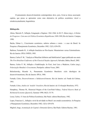 O pensamento desenvolvimentista contemporâneo deve, pois, livrar-se dessa associação 
espúria, que possa se apresentar como uma alternativa de política econômica viável a 
ortodoxia,atualmente, hegemônica. 
Bibliografia 
Abreu, Marcelo P., Inflação, Estagnação e Ruptura: 1961-1964. In M. P. Abreu (org.), A Ordem 
do Progresso: Cem anos de Política Econômica Republicana 1889-1989, Rio de Janeiro: Campus, 
1990. 
Bacha, Edmar L., Crescimento econômico, salários urbanos e rurais : o caso do Brasil. In 
Pesquisa e Planejamento Econômico, Dezembro 1982; 12(3): 639-670. 
Barbosa, Fernando H., A inflação brasileira no Pós-Guerra: Monetarismo versus Estruturalismo. 
Rio de Janeiro: IPEA/ INPES, 1983. 
Bastos, Carlos P. M., "Analysis of Brazilian Inflation and Stabilization" paper publicado nos anais 
The First Brazilian Conference of the Classical Surplus Approach, Salvador, Bahia, Brazil, 2002. 
Bastos, Carlos P. M., Inflação e Estabilização. In Fiori, José Luis e Medeiros, Carlos (org.), 
Polarização Mundial e Crescimento, Petrópolis: editora Vozes, 2001. 
Bielschowsky, Ricardo A., Pensamento Econômico Brasileiro: ciclo ideológico do 
desenvolvimentismo, Rio de Janeiro: IPEA, 1988. 
Furtado, Celso, Desenvolvimento e Subdesenvolvimento, Rio de Janeiro: ed. Fundo de Cultura, 
1961. 
Furtado, Celso, Análise do ‘modelo’ brasileiro, Rio de Janeiro: ed. Civilização Brasileira, 1972. 
Humphrey, Thomas M., Historical Origins of the Cost-Push Fallacy. Federal Reserve Bank of 
Richmond Economic Quarterly, Summer 1998; 84(3): 53-74. 
Lessa, Carlos, 15 Anos de Política Econômica, São Paulo: editora Brasiliense, 1982. 
Lopes, Francisco L., Inflação e nível de atividade no Brasil: um estudo econométrico. In Pesquisa 
e Planejamento Econômico, Dezembro 1982; 12(3): 639-670. 
Miglioli, Jorge, Acumulação de Capital e Demanda Efetiva, São Paulo: Editora Hucitec, 1981. 
 