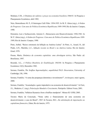 Modiano, E.M., A Dinâmica de salários e preços na economia brasileira 1966/81. In Pesquisa e 
Planejamento Econômico, abril 1983. 
Neto, Demosthenes M. P., O Interregno Café Filho: 1954-1955. In M. P. Abreu (org.), A Ordem 
do Progresso: Cem anos de Política Econômica Republicana 1889-1989, Rio de Janeiro: Campus, 
1990. 
Orenstein, Luiz e Sochaczewski, Antonio C., Democracia com Desenvolvimento: 1956-1961. In 
M. P. Abreu (org.), A Ordem do Progresso: Cem anos de Política Econômica Republicana 1889- 
1989, Rio de Janeiro: Campus, 1990. 
Pinto, Aníbal, “Raízes estruturais da Inflação na América Latina”. In Pinto, A., Assael, H., del 
Prado, A.N., Marinho, L.C., Inflação recente no Brasil e na América Latina, Rio de Janeiro: 
Graal, 1978. 
Possas, Mario, Dinâmica da economia capitalista: uma abordagem teórica, São Paulo: ed. 
Brasiliense, 1987. 
Resende, A.L., A Política Brasileira de Estabilização 1963/68. In Pesquisa e Planejamento 
Econômico 12(2), Dezembro 1982. 
Serrano, Franklin, The Sraffian Supermultiplier, unpublished Ph.D. Dissertation, University of 
Cambridge, UK, 1996. 
Serrano, Franklin, “A soma das poupanças determina o investimento?”, Archetypon, maio/ agosto, 
2000. 
Serrano, Franklin, “Acumulação e gasto improdutivo na economia do desenvolvimento”. In Fiori, 
J.L., Medeiros, C. (org.), Polarização Mundial e Crescimento, Petrópolis: Editora Vozes, 2001. 
Serrano, Franklin, “Inflation Dynamics from a Sraffian standpoint”. Mimeo IE/ UFRJ, 2005. 
Tavares Maria da Conceição, “Notas sobre o financiamento de uma economia em 
desenvolvimento: o caso do Brasil”, 1967. In Tavares, M.C., Da substituição de importações ao 
capitalismo financeiro, Zahar, Rio de Janeiro, 1975. 
