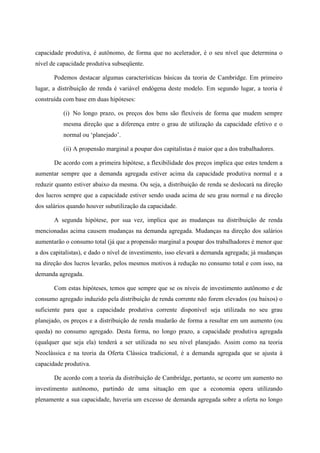 capacidade produtiva, é autônomo, de forma que no acelerador, é o seu nível que determina o 
nível de capacidade produtiva subseqüente. 
Podemos destacar algumas características básicas da teoria de Cambridge. Em primeiro 
lugar, a distribuição de renda é variável endógena deste modelo. Em segundo lugar, a teoria é 
construída com base em duas hipóteses: 
(i) No longo prazo, os preços dos bens são flexíveis de forma que mudem sempre 
mesma direção que a diferença entre o grau de utilização da capacidade efetivo e o 
normal ou ‘planejado’. 
(ii) A propensão marginal a poupar dos capitalistas é maior que a dos trabalhadores. 
De acordo com a primeira hipótese, a flexibilidade dos preços implica que estes tendem a 
aumentar sempre que a demanda agregada estiver acima da capacidade produtiva normal e a 
reduzir quanto estiver abaixo da mesma. Ou seja, a distribuição de renda se deslocará na direção 
dos lucros sempre que a capacidade estiver sendo usada acima de seu grau normal e na direção 
dos salários quando houver subutilização da capacidade. 
A segunda hipótese, por sua vez, implica que as mudanças na distribuição de renda 
mencionadas acima causem mudanças na demanda agregada. Mudanças na direção dos salários 
aumentarão o consumo total (já que a propensão marginal a poupar dos trabalhadores é menor que 
a dos capitalistas), e dado o nível de investimento, isso elevará a demanda agregada; já mudanças 
na direção dos lucros levarão, pelos mesmos motivos à redução no consumo total e com isso, na 
demanda agregada. 
Com estas hipóteses, temos que sempre que se os níveis de investimento autônomo e de 
consumo agregado induzido pela distribuição de renda corrente não forem elevados (ou baixos) o 
suficiente para que a capacidade produtiva corrente disponível seja utilizada no seu grau 
planejado, os preços e a distribuição de renda mudarão de forma a resultar em um aumento (ou 
queda) no consumo agregado. Desta forma, no longo prazo, a capacidade produtiva agregada 
(qualquer que seja ela) tenderá a ser utilizada no seu nível planejado. Assim como na teoria 
Neoclássica e na teoria da Oferta Clássica tradicional, é a demanda agregada que se ajusta à 
capacidade produtiva. 
De acordo com a teoria da distribuição de Cambridge, portanto, se ocorre um aumento no 
investimento autônomo, partindo de uma situação em que a economia opera utilizando 
plenamente a sua capacidade, haveria um excesso de demanda agregada sobre a oferta no longo 
 