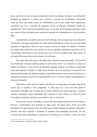 prazo, que faria com que os preços aumentassem frente aos salários nominais. Essa inflação de 
demanda, ao comprimir os salários reais, reduziria o consumo dos trabalhadores, transferindo 
renda da classe que poupa menos (os trabalhadores) para a que poupa mais (capitalistas), 
permitindo com isso, o aumento da poupança, através da chamada “poupança forçada dos 
trabalhadores”. Este mecanismo possibilitaria que o novo nível de investimento autônomo (maior 
que o anterior) seja acomodado (pela redução do consumo dos trabalhadores) no nível de produto 
dado. 
Analogamente, no entanto, pela teoria de Cambridge, deve-se esperar que uma redução no 
investimento, dado que a capacidade está sendo utilizada plenamente, criaria um excesso de oferta 
agregada no longo prazo e faria com que os preços caíssem em relação aos salários. O aumento 
dos salários reais conduziria a um aumento no consumo agregado equivalente à queda do nível de 
investimento, preenchendo o vazio deixado por esse no nível de produto dado. Desta forma, há 
um trade-off de longo prazo entre consumo e investimento. 
Há razões suficientes para se discordar deste mecanismo aqui apresentado†. Um aumento 
no investimento autônomo poderia apenas no curto prazo levar a um aumento de preços em 
relação aos salários, se este excesso de demanda agregada chegasse aos limites da capacidade 
ociosa das empresas. Contudo, no longo prazo, devemos levar em conta que o investimento não 
apenas gera demanda, mas também expande a capacidade produtiva da economia, de forma que o 
mecanismo postulado só entraria em funcionamento caso a economia tendesse constantemente ao 
excesso de demanda. 
Além disso, a idéia de que os preços são flexíveis no longo prazo é bastante improvável, 
mesmo que se suponha a livre competição. A razão para isso é que com uma queda no 
investimento agregado, não se espera que as firmas reduzam seus preços para que o consumo 
aumente e mantenha a plena capacidade. Este raciocínio só seria válido se as firmas tivessem 
como objetivo principal maximizar sua produção e não, os seus lucros. 
Do ponto de vista de Cambridge, os preços são determinados pelos custos no curto prazo e 
flexíveis e determinados pela demanda no longo prazo. No longo prazo, diante da grande 
quantidade de tempo disponível, fica mais fácil para as firmas adaptarem o produto à demanda e, 
portanto, mais fácil responder à demanda via mudanças nas quantidades produzidas. Ou seja, 
economia tem maior elasticidade no longo prazo de forma que, na verdade, os preços dos bens 
† Para esta discussão, ver Serrano (2001) e Serrano (1996). 
 