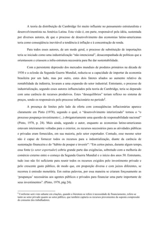 A teoria da distribuição de Cambridge foi muito influente no pensamento estruturalista e 
desenvolvimentista na América Latina. Esta visão é, em parte, responsável pela idéia, sustentada 
por diversos autores, de que o processo de desenvolvimento das economias latino-americanas 
teria como conseqüência inevitável a tendência à inflação e à concentração de renda. 
Para todos esses autores, de um modo geral, o processo de substituição de importações 
teria se iniciado como uma industrialização “não-intencional”, desacompanhada de políticas que a 
orientassem e criassem a infra-estrutura necessária para lhe dar sustentabilidade. 
Com a persistente depressão dos mercados mundiais de produtos primários na década de 
1930 e a eclosão da Segunda Guerra Mundial, reduziu-se a capacidade de importar da economia 
brasileira por um lado, mas por outro, estes dois fatores aliados ao aumento relativo da 
rentabilidade da indústria, levaram a uma expansão do setor industrial. Entretanto, o processo de 
industrialização, segundo esses autores influenciados pela teoria de Cambridge, teria se deparado 
com uma carência de recursos produtivos. Estes “desequilíbrios” teriam reflexo no sistema de 
preços, sendo os responsáveis pelo processo inflacionário no período§. 
A presença de limites pelo lado da oferta com conseqüências inflacionárias aparece 
claramente em Pinto (1978), segundo o qual, o “desenvolvimento interiorizado” tornou o “o 
processo poupança-investimento (...) obrigatoriamente uma questão de responsabilidade nacional” 
(Pinto, 1978, p. 24). Mais ainda, segundo o autor, enquanto as economias latino-americanas 
estavam inteiramente voltadas para o exterior, os recursos necessários para as atividades públicas 
e privadas eram fornecidos, em sua maioria, pelo setor exportador. Contudo, esse mesmo setor 
não é capaz de fornecer todos os recursos para a industrialização, diante da carência de 
sustentação financeira e do “hábito de poupar e investir”: “Em certos países, durante algum tempo, 
essa fonte (o setor exportador) cobriu grande parte das exigências, sobretudo com a melhoria do 
comércio externo entre o começo da Segunda Guerra Mundial e o início dos anos 50. Entretanto, 
tudo isso não foi suficiente para reunir todos os recursos exigidos pelo investimento privado e 
pelo crescente gasto público, de modo que, em proporção diversa e com juízos diferentes, se 
recorreu à emissão monetária. Em outras palavras, por essa maneira se criaram forçosamente as 
‘poupanças’ necessárias aos agentes públicos e privados para financiar uma parte importante de 
seus investimentos”. (Pinto, 1978, pág 24). 
§ Conforme será visto adiante em citações, quando a literatura se refere à necessidade de financiamento, refere-se 
tanto ao setor privado quanto ao setor público, que também captaria os recursos provenientes da suposta compressão 
do consumo dos trabalhadores. 
 