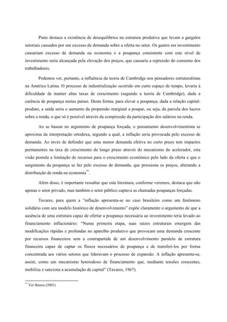 Pinto destaca a existência de desequilíbrios na estrutura produtiva que levam a gargalos 
setoriais causados por um excesso de demanda sobre a oferta no setor. Os gastos em investimento 
causariam excesso de demanda na economia e a poupança consistente com este nível de 
investimento seria alcançada pela elevação dos preços, que causaria a repressão do consumo dos 
trabalhadores. 
Podemos ver, portanto, a influência da teoria de Cambridge nos pensadores estruturalistas 
na América Latina. O processo de industrialização ocorrido em curto espaço de tempo, levaria à 
dificuldade de manter altas taxas de crescimento (segundo a teoria de Cambridge), dada a 
carência de poupança nestes países. Desta forma, para elevar a poupança, dada a relação capital-produto, 
a saída seria o aumento da propensão marginal a poupar, ou seja, da parcela dos lucros 
sobre a renda, o que só é possível através da compressão da participação dos salários na renda. 
Ao se basear no argumento de poupança forçada, o pensamento desenvolvimentista se 
aproxima da interpretação ortodoxa, segundo a qual, a inflação seria provocada pelo excesso de 
demanda. Ao invés de defender que uma menor demanda efetiva no curto prazo tem impactos 
permanentes na taxa de crescimento de longo prazo através do mecanismo do acelerador, esta 
visão postula a limitação de recursos para o crescimento econômico pelo lado da oferta e que o 
surgimento da poupança se faz pelo excesso de demanda, que pressiona os preços, alterando a 
distribuição de renda na economia**. 
Além disso, é importante ressaltar que esta literatura, conforme veremos, destaca que não 
apenas o setor privado, mas também o setor público captava as chamadas poupanças forçadas. 
Tavares, para quem a “inflação apresenta-se no caso brasileiro como um fenômeno 
solidário com seu modelo histórico de desenvolvimento” expõe claramente o argumento de que a 
ausência de uma estrutura capaz de ofertar a poupança necessária ao investimento teria levado ao 
financiamento inflacionário: “Numa primeira etapa, suas raízes estruturais emergem das 
modificações rápidas e profundas no aparelho produtivo que provocam uma demanda crescente 
por recursos financeiros sem a contrapartida de um desenvolvimento paralelo de estrutura 
financeira capaz de captar os fluxos necessários de poupança e de transferi-los por forma 
concentrada aos vários setores que lideravam o processo de expansão. A inflação apresenta-se, 
assim, como um mecanismo heterodoxo de financiamento que, mediante tensões crescentes, 
mobiliza e sanciona a acumulação de capital” (Tavares, 1967). 
** Ver Bastos (2001). 
 
