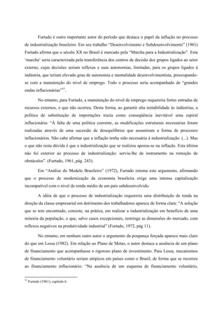 Furtado é outro importante autor do período que destaca o papel da inflação no processo 
de industrialização brasileiro. Em seu trabalho “Desenvolvimento e Subdesenvolvimento” (1961) 
Furtado afirma que o século XX no Brasil é marcado pela “Marcha para a Industrialização”. Esta 
‘marcha’ seria caracterizada pela transferência dos centros de decisão dos grupos ligados ao setor 
externo, cujas decisões seriam reflexas e suas autonomias, limitadas, para os grupos ligados à 
indústria, que teriam elevado grau de autonomia e mentalidade desenvolvimentista, preocupando-se 
com a manutenção do nível de emprego. Todo o processo seria acompanhado de “grandes 
ondas inflacionárias”††. 
No entanto, para Furtado, a manutenção do nível de emprego requereria fortes entradas de 
recursos externos, o que não ocorreu. Desta forma, ao garantir alta rentabilidade às indústrias, a 
política de substituição de importações trazia como conseqüência inevitável uma espiral 
inflacionária: “À falta de uma política coerente, as modificações estruturais necessárias foram 
realizadas através de uma sucessão de desequilíbrios que assumiram a forma de processos 
inflacionários. Não cabe afirmar que a inflação tenha sido necessária à industrialização. (...). Mas 
o que não resta dúvida é que a industrialização que se realizou apoiou-se na inflação. Esta última 
não foi exterior ao processo de industrialização: serviu-lhe de instrumento na remoção de 
obstáculos”. (Furtado, 1961, pág. 243). 
Em “Análise do Modelo Brasileiro” (1972), Furtado retoma este argumento, afirmando 
que o processo de modernização da economia brasileira exige uma intensa capitalização 
incompatível com o nível de renda médio de um país subdesenvolvido. 
A idéia de que o processo de industrialização requereria uma distribuição de renda na 
direção da classe empresarial em detrimento dos trabalhadores aparece de forma clara: “A solução 
que se tem encontrado, consiste, na prática, em realizar a industrialização em benefício de uma 
minoria da população, o que, salvo casos excepcionais, restringe as dimensões do mercado, com 
reflexos negativos na produtividade industrial” (Furtado, 1972, pág 11). 
No entanto, em nenhum outro autor o argumento da poupança forçada aparece mais claro 
do que em Lessa (1982). Em relação ao Plano de Metas, o autor destaca a ausência de um plano 
de financiamento que acompanhasse o rigoroso plano de investimento. Para Lessa, mecanismos 
de financiamento voluntário seriam utópicos em países como o Brasil, de forma que se recorreu 
ao financiamento inflacionário: “Na ausência de um esquema de financiamento voluntário, 
†† Furtado (1961), capítulo 6. 
 