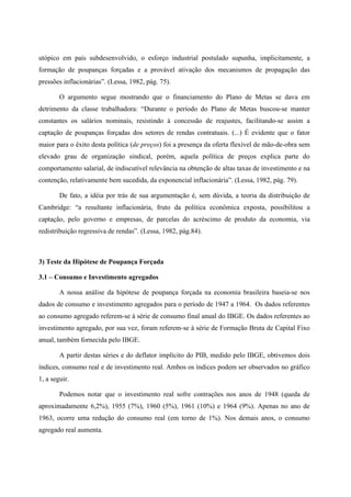 utópico em país subdesenvolvido, o esforço industrial postulado supunha, implicitamente, a 
formação de poupanças forçadas e a provável ativação dos mecanismos de propagação das 
pressões inflacionárias”. (Lessa, 1982, pág. 75). 
O argumento segue mostrando que o financiamento do Plano de Metas se dava em 
detrimento da classe trabalhadora: “Durante o período do Plano de Metas buscou-se manter 
constantes os salários nominais, resistindo à concessão de reajustes, facilitando-se assim a 
captação de poupanças forçadas dos setores de rendas contratuais. (...) É evidente que o fator 
maior para o êxito desta política (de preços) foi a presença da oferta flexível de mão-de-obra sem 
elevado grau de organização sindical, porém, aquela política de preços explica parte do 
comportamento salarial, de indiscutível relevância na obtenção de altas taxas de investimento e na 
contenção, relativamente bem sucedida, da exponencial inflacionária”. (Lessa, 1982, pág. 79). 
De fato, a idéia por trás de sua argumentação é, sem dúvida, a teoria da distribuição de 
Cambridge: “a resultante inflacionária, fruto da política econômica exposta, possibilitou a 
captação, pelo governo e empresas, de parcelas do acréscimo de produto da economia, via 
redistribuição regressiva de rendas”. (Lessa, 1982, pág.84). 
3) Teste da Hipótese de Poupança Forçada 
3.1 – Consumo e Investimento agregados 
A nossa análise da hipótese de poupança forçada na economia brasileira baseia-se nos 
dados de consumo e investimento agregados para o período de 1947 a 1964. Os dados referentes 
ao consumo agregado referem-se à série de consumo final anual do IBGE. Os dados referentes ao 
investimento agregado, por sua vez, foram referem-se à série de Formação Bruta de Capital Fixo 
anual, também fornecida pelo IBGE. 
A partir destas séries e do deflator implícito do PIB, medido pelo IBGE, obtivemos dois 
índices, consumo real e de investimento real. Ambos os índices podem ser observados no gráfico 
1, a seguir. 
Podemos notar que o investimento real sofre contrações nos anos de 1948 (queda de 
aproximadamente 6,2%), 1955 (7%), 1960 (5%), 1961 (10%) e 1964 (9%). Apenas no ano de 
1963, ocorre uma redução do consumo real (em torno de 1%). Nos demais anos, o consumo 
agregado real aumenta. 
 