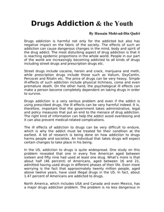 Drugs Addiction & the Youth
                                         By Hussain Mohi-ud-Din Qadri

Drugs addiction is harmful not only for the addicted but also has
negative impact on the fabric of the society. The effects of such an
addiction can cause dangerous changes in the mind, body and spirit of
the drug addict. The most disturbing aspect of drug addiction is that it
is reaching epidemic proportions in the whole world. People in our part
of the world are increasingly becoming addicted to all kinds of drugs
including street drugs and prescription drugs etc.

Street drugs include cocaine, heroin and crack, marijuana and meth,
while prescription drugs include those such as Valium, OxyContin,
Percocet and Ritalin etc. The price of drugs can be very heavy. Simple
ill-effects of such addiction include physical itchiness, coma and even
premature death. On the other hand, the psychological ill effects can
make a person become completely dependent on taking drugs in order
to survive.

Drugs addiction is a very serious problem and even if the addict is
using prescribed drugs, the ill effects can be very harmful indeed. It is,
therefore, important that the government takes administrative, legal
and policy measures that put an end to the menace of drug addiction.
The right kind of information can help the addict avoid overdosing and
it can also prevent medical-related complications.

The ill effects of addiction to drugs can be very difficult to endure,
which is why the addict must be treated for their condition at the
earliest. A lot of research is being done on how addiction to drugs
harms people and societies. An individual that takes drugs will expect
certain changes to take place in his being.

In the US, addiction to drugs is quite widespread. One study on this
problem revealed that one in every five American aged between
sixteen and fifty nine had used at least one drug. What’s more is that
about half (46 percent) of Americans, aged between 16 and 21,
admitted having used drugs in different phases of their life. Even more
worrying is the fact that approximately twenty million people, aged
above twelve years, have used illegal drugs in the US. In fact, about
1.47 percent of Americans are addicted to drugs.

North America, which includes USA and Canada and even Mexico, has
a major drugs addiction problem. The problem is no less dangerous in
 