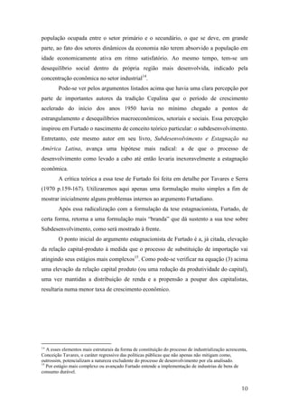 população ocupada entre o setor primário e o secundário, o que se deve, em grande 
parte, ao fato dos setores dinâmicos da economia não terem absorvido a população em 
idade economicamente ativa em ritmo satisfatório. Ao mesmo tempo, tem-se um 
desequilíbrio social dentro da própria região mais desenvolvida, indicado pela 
concentração econômica no setor industrial14. 
Pode-se ver pelos argumentos listados acima que havia uma clara percepção por 
parte de importantes autores da tradição Cepalina que o período de crescimento 
acelerado do início dos anos 1950 havia no mínimo chegado a pontos de 
estrangulamento e desequilíbrios macroeconômicos, setoriais e sociais. Essa percepção 
inspirou em Furtado o nascimento de conceito teórico particular: o subdesenvolvimento. 
Entretanto, este mesmo autor em seu livro, Subdesenvolvimento e Estagnação na 
América Latina, avança uma hipótese mais radical: a de que o processo de 
desenvolvimento como levado a cabo até então levaria inexoravelmente a estagnação 
econômica. 
A crítica teórica a essa tese de Furtado foi feita em detalhe por Tavares e Serra 
(1970 p.159-167). Utilizaremos aqui apenas uma formulação muito simples a fim de 
mostrar inicialmente alguns problemas internos ao argumento Furtadiano. 
Após essa radicalização com a formulação da tese estagnacionista, Furtado, de 
certa forma, retorna a uma formulação mais “branda” que dá sustento a sua tese sobre 
Subdesenvolvimento, como será mostrado à frente. 
O ponto inicial do argumento estagnacionista de Furtado é a, já citada, elevação 
da relação capital-produto à medida que o processo de substituição de importação vai 
atingindo seus estágios mais complexos15. Como pode-se verificar na equação (3) acima 
uma elevação da relação capital produto (ou uma redução da produtividade do capital), 
uma vez mantidas a distribuição de renda e a propensão a poupar dos capitalistas, 
resultaria numa menor taxa de crescimento econômico. 
14 A esses elementos mais estruturais da forma de constituição do processo de industrialização acrescenta, 
Conceição Tavares, o caráter regressivo das políticas públicas que não apenas não mitigam como, 
outrossim, potencializam a natureza excludente do processo de desenvolvimento por ela analisado. 
15 Por estágio mais complexo ou avançado Furtado entende a implementação de industrias de bens de 
consumo durável. 
10 
 