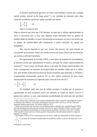 A primeira qualificação que deve ser feita a essa hipótese é anotar que a relação 
capital produto normal ou de longo prazo16 é um resultado da interação entre duas 
variáveis, as relações capital per capita e produto per capita: 
11 
Y = (4) 
L 
L 
K 
Y 
K 
onde L é a mão de obra 
Pode-se observar que para que Y/K diminua, ou para que a relação capital-produto se 
eleve, é necessário que se faça uma hipótese muito particular entre os ganhos de 
produtividade do trabalho e a maior mecanização da economia, ou seja, é necessário que 
os ganhos de produtividade não compensem a maior utilização de capital por 
trabalhador. 
Mas mesmo supondo-se que isso ocorra, não decorre daí uma redução do 
crescimento da economia, dentro dos limites teóricos da teoria clássica do investimento 
que norteia a reflexão Furtadiana. 
Na argumentação de Furtado (1965), o autor parte do conjunto de circunstâncias, 
já descritos acima, que supostamente levariam a elevação da relação capital produto da 
economia17. Como vemos na fórmula abaixo a elevação da relação capital produto tem 
como contrapartida um aumento da produtividade do trabalho. Dado que b, o salário 
real, num modelo tradicional da teoria do desenvolvimento aqui analisada, é constante e 
exogenamente determinado, pode-se ver os dois efeitos contrários de uma maior 
mecanização da economia na expressão para a taxa de lucro em (5)18: 
 
Y 
 = - 
L 
b 
(5) 1  
 
Y 
K 
r 
Na realidade, dada uma taxa de salário constante à medida que se aumenta a 
capitalização de uma economia ocorre um aumento na massa de lucros vis-a-vis a 
parcela dos salários, ou seja, uma mudança na distribuição de renda que tem um efeito 
16 Não se discute aqui a diferença entre relação capital-produto efetiva e normal, a qual depende do grau 
de utilização da economia. Esse ponto é discutido em Tavares e Serra (1973), p. 161-162. Para uma 
exposição sintética desse ponto, ver Scherer (2007),p. 50 51. 
17 Dentro dos elementos que levariam a essa tendência pode-se sublinhar que, segundo Furtado (1965), 
uma das principais seria uma elevação do preço dos bens de capital (absoluta e relativa, frente a outros 
bens) em conseqüência de problemas de escala mínima de produção, eficiência e know how. Furtado 
(1965) também inclui entre esses fatores questões relacionadas à desvalorização cambial e compra de 
máquinas no exterior. 
18 Em Furtado (1965) p.74-79 a fórmula para taxa de lucro r, ainda que apresentada de forma literária, é 
 
   
 
Y 
 - 
= 
   
 
K 
L 
b 
L 
r 
que pode ser facilmente transformada (4) dividindo-se ambos os termos da fração por L e re-arranjando 
os seus termos. 
 