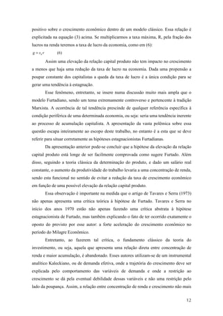 positivo sobre o crescimento econômico dentro de um modelo clássico. Essa relação é 
explicitada na equação (3) acima. Se multiplicarmos a taxa máxima, R, pela fração dos 
lucros na renda teremos a taxa de lucro da economia, como em (6): 
g s r (6) k = 
Assim uma elevação da relação capital produto não tem impacto no crescimento 
a menos que haja uma redução da taxa de lucro na economia. Dada uma propensão a 
poupar constante dos capitalistas a queda da taxa de lucro é a única condição para se 
gerar uma tendência à estagnação. 
Esse fenômeno, entretanto, se insere numa discussão muito mais ampla que o 
modelo Furtadiano, sendo um tema extremamente controverso e pertencente à tradição 
Marxista. A ocorrência de tal tendência prescinde de qualquer referência específica à 
condição periférica de uma determinada economia, ou seja: seria uma tendência inerente 
ao processo de acumulação capitalista. A apresentação da vasta polêmica sobre essa 
questão escapa inteiramente ao escopo deste trabalho, no entanto é a esta que se deve 
referir para situar corretamente as hipóteses estagnacionistas Furtadianas. 
Da apresentação anterior pode-se concluir que a hipótese da elevação da relação 
capital produto está longe de ser facilmente comprovada como sugere Furtado. Além 
disso, seguindo a teoria clássica da determinação do produto, e dado um salário real 
constante, o aumento da produtividade do trabalho levaria a uma concentração de renda, 
sendo esta funcional no sentido de evitar a redução da taxa de crescimento econômico 
em função de uma possível elevação da relação capital produto. 
Essa observação é importante na medida que o artigo de Tavares e Serra (1973) 
não apenas apresenta uma crítica teórica à hipótese de Furtado. Tavares e Serra no 
início dos anos 1970 estão não apenas fazendo uma crítica abstrata à hipótese 
estagnacionista de Furtado, mas também explicando o fato de ter ocorrido exatamente o 
oposto do previsto por esse autor: a forte aceleração do crescimento econômico no 
período do Milagre Econômico. 
Entretanto, ao fazerem tal crítica, o fundamento clássico da teoria do 
investimento, ou seja, aquela que apresenta uma relação direta entre concentração de 
renda e maior acumulação, é abandonado. Esses autores utilizam-se de um instrumental 
analítico Kaleckiano, ou de demanda efetiva, onde a trajetória do crescimento deve ser 
explicada pelo comportamento das variáveis de demanda e onde a restrição ao 
crescimento se dá pela eventual debilidade dessas variáveis e não uma restrição pelo 
lado da poupança. Assim, a relação entre concentração de renda e crescimento não mais 
12 
 