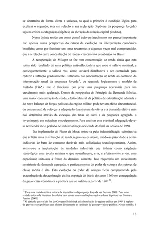 se determina de forma direta e unívoca, na qual a primeira é condição lógica para 
explicar o segundo, seja em relação a sua aceleração (hipótese da poupança forçada) 
seja na crítica a estagnação (hipótese da elevação da relação capital produto). 
Nesse debate reside um ponto central cujo esclarecimento nos parece importante 
não apenas numa perspectiva do estudo da evolução da interpretação econômica 
brasileira como por iluminar um tema recorrente, e algumas vezes mal compreendido, 
que é a relação entre concentração de renda e crescimento econômico no Brasil. 
A recuperação do Milagre se fez com concentração de renda ainda que esta 
tenha sido resultado de uma política anti-inflacionária que usou o salário nominal, e 
consequentemente, o salário real, como variável distributiva a ser controlada para 
reduzir a inflação gradualmente. Entretanto, tal concentração de renda ao contrário da 
interpretação usual da poupança forçada19, ou seguindo logicamente o modelo de 
Furtado (1965), não é funcional por gerar uma poupança necessária para um 
crescimento mais acelerado. Dentro da perspectiva do Princípio da Demanda Efetiva, 
uma maior concentração de renda, efeito colateral da política de estabilização adotada e 
do novo balanço de forças políticas do regime militar, pode ter um efeito circunstancial, 
ou conjuntural, de reforçar a adequação da estrutura da oferta e a demanda efetiva mas 
não determina através da elevação das taxas de lucro e da poupança agregada, o 
investimento em máquinas e equipamentos. Para analisar essa eventual adequação deve-se 
retroceder até o período de industrialização acelerada do final da década de 1950. 
Na implantação do Plano de Metas optou-se pela industrialização substitutiva 
que refletia uma distribuição de renda regressiva existente, dando-se prioridade a certas 
indústrias de bens de consumo duráveis mais sofisticadas tecnologicamente. Assim, 
assistiu-se a implantação de unidades industriais que tinham como exigência 
tecnológica uma escala mínima o que normalmente, cria, e efetivamente criou, uma 
capacidade instalada à frente da demanda corrente. Isso requereria um crescimento 
persistente da demanda agregada, e particularmente do poder de compra dos setores de 
classe média e alta. Esta evolução do poder de compra ficou comprometida pela 
exacerbação da desaceleração cíclica esperada do início dos anos 1960 em consequência 
da grave crise econômica e política que se instalou a partir de 196120. 
19 Para uma revisão crítica teórica da importância da poupança forçada ver Serrano 2001. Para uma 
revisão crítica da literatura brasileira bem como uma reavaliação empírica dessa hipótese ver Bastos e 
Pereira (2006) 
20 O período que vai do fim do Governo Kubitshek até a instalação do regime militar em 1964 é repleto 
de graves crises políticas que afetam diretamente as variáveis de gasto privado e público. Nesse sentido, é 
13 
 