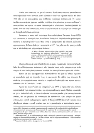 Assim, num momento em que tal estrutura de oferta se encontra operando com 
uma capacidade ociosa elevada, como ocorreu no início da segunda metade dos anos 
1960 não só em consequência dos problemas econômico políticos pré-1964 como 
também em razão de algumas medidas restritivas dos primeiros governos militares21, 
uma mudança na direção de maior concentração da distribuição funcional/pessoal de 
renda, pode ter uma contribuição positiva “circunstancial” à adequação da composição 
de demanda e oferta da economia. 
Entretanto, o ponto mais importante da contribuição de Tavares e Serra (1970) 
foi, certamente, o destaque dado às reformas financeiras implementadas pelo regime 
militar e o impacto positivo desse fato sobre os componentes de demanda autônoma 
como consumo de bens duráveis e construção civil22. Nas palavras dos autores, ainda 
que se referindo apenas a demanda de duráveis: 
14 
“A política do novo governo militar criou condições para uma 
reorganização do esquema redistributivo ‘conveniente’ ao 
sistema, ...[e]sta redistribuição teve início primeiro ao nível do 
gasto, mediante novos esquemas ampliados de financiamento 
de bens duráveis ...”(Tavares e Serra, p. 201) 
Claramente essa é uma inflexão teórica já que a recuperação cíclica se faz pelo 
lado do crédito/demanda autônoma e não baseada numa maior poupança que teria 
surgido de uma limitação ao consumo induzido em conseqüência da queda dos salários. 
Temos um caso de superposição histórico/teórica no qual não apenas o padrão 
de acumulação está em transição (com o crescimento do crédito para consumo de 
duráveis, por exemplo) como, também, a própria reflexão teórica de alguns autores, 
como é o caso de Conceição Tavares. 
Apesar do ensaio “Além da Estagnação”, de 1970, já representar uma ruptura 
com relação à visão estagnacionista, a sua interpretação geral seguia filiada a concepção 
de que a industrialização se dava através dos impulsos gerados pelo estrangulamento 
externo, em um processo de substituição de importações. Uma citação um pouco 
extensa, mas central, esclarece como a partir de Tavares (1974) desenvolve-se uma nova 
abordagem teórica, a qual resultará em nova periodização e denominação para o 
muito difícil distinguir, em relação à queda na taxa de crescimento do produto do início da década, os 
elementos normais relacionados ao funcionamento do acelerador do investimento e aqueles que são 
conseqüências da grave conjuntura sócio-política. Para uma tentativa de integração destes dois vetores ver 
Melo, Bastos e Araújo (2006) 
21 Lara-Resende 1982, p. 802-803 sublinha que sendo a política de controle do salário nominal a principal 
medida do plano anti-inflacionário do PAEG as políticas restritivas implementadas após 1964 respondiam 
as limitações impostas pela restrição externa. 
22 Para uma referência teórica desse ponto ver Serrano (2001) 
 