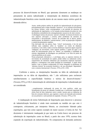 processo de desenvolvimento no Brasil, que apresenta claramente as mudanças no 
pensamento da autora radicalizando a interpretação da dinâmica econômica da 
industrialização brasileira como inserida dentro de um mesmo marco teórico geral da 
demanda efetiva: 
Assim, minha própria análise do período de industrialização do pós-guerra, 
principalmente para a etapa chamada “intensiva”, só se sustenta teoricamente 
em termos formais, como correspondente a um período do processo de 
substituição de importações, se for tomada exclusivamente do ponto de vista 
da dinâmica contraditória dos estrangulamentos sucessivos do setor externo. 
A abordagem teórica do processo ‘parcial e fechado’ de desenvolvimento em 
seus aspectos relevantes e corretos sobre problemas da estrutura de 
crescimento e diversificação ‘vertical’ do mercado não se deriva, porém, 
analiticamente, da dinâmica ‘externa-interna’, como na proposição originária 
e central do pensamento cepalino. 
Esta derivação não me parece, hoje, ‘viável’ teoricamente, à luz de uma 
reflexão mais cuidadosa sobre os ‘modelos’ ou visões de dinâmica 
econômica. Com efeito, todas as teorias dinâmicas requerem algum esquema 
‘endógeno’ de movimento, como suporte analítico, a partir do qual o seu 
modo de funcionamento possa ser ‘aberto’ ou expandido à totalidade do 
sistema, dependendo da abordagem aos problemas a ser feita do ponto de 
vista da periferia ou do centro. 
Nossa proposição alternativa (...) privilegia, pois, os aspectos internos do 
movimento de acumulação de capital, pondo ênfase no andamento cíclico 
característico de estruturas industriais que incorporam empresas nacionais, 
públicas e estrangeiras com poder desigual de acumulação. A partir dessa 
análise é que se podem compreender de forma integrada os problemas de 
‘abertura externa’ da economia brasileira e de sua articulação ‘dependente’ 
com o sistema internacional. (Tavares, 1974, p.101 e 102) 
Conforme a autora, as interpretações baseadas na idéia de substituição de 
importações ou na idéia de dependência, não “...são suficientes para esclarecer 
satisfatoriamente a especificidade histórica e teórica do desenvolvimento.” 
(Tavares,1974, p.110) A denominação de substituição de importações é abandonada por 
ser considerada: 
...completamente inadequada do ponto de vista analítico, ainda que 
formalmente ela possa ser adotada à medida que o coeficiente importado da 
oferta final de bens industriais esteve caindo, mesmo para as indústrias de 
bens de consumo duráveis, que esgotam a reserva de mercado pré-existente 
em seu primeiro e curto período de expansão. (Tavares, 1974, p.114) 
A inadequação do termo Substituição de Importações para descrever o processo 
de industrialização brasileiro é ainda mais acentuada na medida em que este é 
contraposto, criticamente, por interpretes liberais, ao crescimento liderado pelas 
exportações, que tem como suposto exemplo de maior sucesso a Coréia do Sul. Tal 
dicotomia é inteiramente inadequada já que tanto na Coréia houve um processo de 
substituição de importações como no Brasil, a partir dos anos 1970, ocorreu forte 
expansão da exportação de industrializados. Os componentes de demanda autônomo 
15 
 