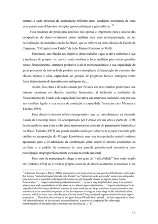 centrais a cada processo de acumulação refletem tanto condições estruturais de cada 
pais quanto suas diferentes inserções geo-econômicas e geo-políticas. 23 
Essa mudança de paradigma analítico não apenas é importante para a análise das 
perspectivas do desenvolvimento como também para uma re-interpretação, ou re-periodização, 
da industrialização do Brasil, que se refletiu na obra clássica da Escola de 
16 
Campinas, “O Capitalismo Tardio” de João Manoel Cardoso de Mello. 
Entretanto, em relação aos objetivos deste trabalho o que se deve sublinhar é que 
a mudança de perspectiva teórica muda também o foco analítico para outras questões 
como: financiamento, estrutura produtiva à nível microeconômico e sua capacidade de 
gerar processos de inovação de produto com conseqüente diferenciação do consumo das 
classes médias e altas, capacidade de geração de progresso técnico endógeno como 
força determinante do investimento endógeno etc.... 
Assim, fica clara a direção tomada por Tavares em seus estudos posteriores que 
buscam examinar em detalhe questões financeiras, aí incluindo a condições de 
financiamento do Estado e da capacidade inovativa das empresas nacionais, esta por sua 
vez também ligada a sua escala de produção e capacidade financeira (ver Miranda e 
Tavares 1999). 
Esse desenvolvimento teórico-interpretativo que se consubstancia na chamada 
Escola da Unicamp nunca foi acompanhado por Furtado em sua obra a partir de 1970, 
demarcando-se uma clara cisão entre representantes centrais do pensamento heterodoxo 
no Brasil. Furtado (1972) em grande medida acaba por subscrever o papel exercido pelo 
crédito na recuperação do Milagre Econômico, mas sua interpretação central continua 
apontando para a inviabilidade da combinação entre desenvolvimento econômico na 
periferia e o padrão de consumo de uma parcela populacional minoritária com 
participação desproporcionalmente elevada na renda nacional. 
Esse tipo de preocupação chega a um grau de “radicalidade” bem mais amplo 
em Furtado (1974) ao criticar o próprio conceito de desenvolvimento econômico à luz 
23 Cárdenas, Ocampo e Thorp (2000) apresentam com muita clareza essa questão defendendo a utilização 
dos termos “industrialização liderada pelo Estado” ou “industrialização acelerada” como mais adequados 
para descrever a experiência de desenvolvimento no pós Segunda Guerra de alguns países Latino 
Americanos: “... ‘import substituting industrialization’, ....is not a very helpful label, since it is as much 
about a new and expanded role of the state as it is about import substitution. ... ‘Import substitution’ is an 
imperfect label for many additional reasons. in some medium and large countries, export promotion was 
introduccd as an essential component of the development strategy at some stage of the induslrializalion 
process, which in these cases thus became a'mixed model' that combined import substitution with export 
promotion. ... Therefore, the essence of the [post Second World War] period ... is best expressed as 'state-led 
industrialization' or 'accelerated industrialízation', a process accompanied by a thorough 
transformation of the particular economies and societies.(p. 2 - 3)” 
 
