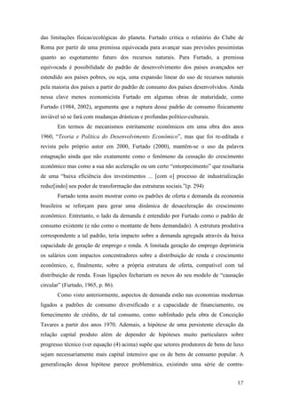 das limitações físicas/ecológicas do planeta. Furtado critica o relatório do Clube de 
Roma por partir de uma premissa equivocada para avançar suas previsões pessimistas 
quanto ao esgotamento futuro dos recursos naturais. Para Furtado, a premissa 
equivocada é possibilidade do padrão de desenvolvimento dos países avançados ser 
estendido aos países pobres, ou seja, uma expansão linear do uso de recursos naturais 
pela maioria dos países a partir do padrão de consumo dos países desenvolvidos. Ainda 
nessa clave menos economicista Furtado em algumas obras de maturidade, como 
Furtado (1984, 2002), argumenta que a ruptura desse padrão de consumo fisicamente 
inviável só se fará com mudanças drásticas e profundas político-culturais. 
Em termos de mecanismos estritamente econômicos em uma obra dos anos 
1960, “Teoria e Política do Desenvolvimento Econômico”, mas que foi re-editada e 
revista pelo próprio autor em 2000, Furtado (2000), mantêm-se o uso da palavra 
estagnação ainda que não exatamente como o fenômeno da cessação do crescimento 
econômico mas como a sua não aceleração ou um certo “entorpecimento” que resultaria 
de uma “baixa eficiência dos investimentos ... [com o] processo de industrialização 
reduz[indo] seu poder de transformação das estruturas sociais.”(p. 294) 
Furtado tenta assim mostrar como os padrões de oferta e demanda da economia 
brasileira se reforçam para gerar uma dinâmica de desaceleração do crescimento 
econômico. Entretanto, o lado da demanda é entendido por Furtado como o padrão de 
consumo existente (e não como o montante de bens demandado). A estrutura produtiva 
correspondente a tal padrão, teria impacto sobre a demanda agregada através da baixa 
capacidade de geração de emprego e renda. A limitada geração do emprego deprimiria 
os salários com impactos concentradores sobre a distribuição de renda e crescimento 
econômico, e, finalmente, sobre a própria estrutura de oferta, compatível com tal 
distribuição de renda. Essas ligações fechariam os nexos do seu modelo de “causação 
circular” (Furtado, 1965, p. 86). 
Como visto anteriormente, aspectos de demanda estão nas economias modernas 
ligados a padrões de consumo diversificado e a capacidade de financiamento, ou 
fornecimento de crédito, de tal consumo, como sublinhado pela obra de Conceição 
Tavares a partir dos anos 1970. Ademais, a hipótese de uma persistente elevação da 
relação capital produto além de depender de hipóteses muito particulares sobre 
progresso técnico (ver equação (4) acima) supõe que setores produtores de bens de luxo 
sejam necessariamente mais capital intensivo que os de bens de consumo popular. A 
generalização dessa hipótese parece problemática, existindo uma série de contra- 
17 
 