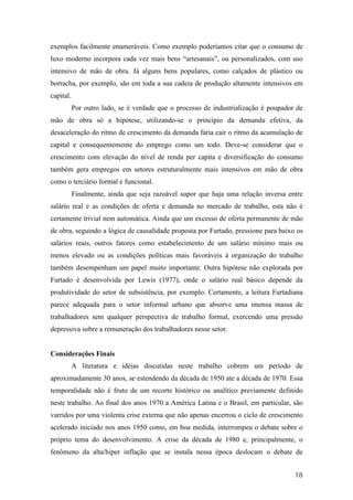 exemplos facilmente enumeráveis. Como exemplo poderíamos citar que o consumo de 
luxo moderno incorpora cada vez mais bens “artesanais”, ou personalizados, com uso 
intensivo de mão de obra. Já alguns bens populares, como calçados de plástico ou 
borracha, por exemplo, são em toda a sua cadeia de produção altamente intensivos em 
capital. 
Por outro lado, se é verdade que o processo de industrialização é poupador de 
mão de obra só a hipótese, utilizando-se o princípio da demanda efetiva, da 
desaceleração do ritmo de crescimento da demanda faria cair o ritmo da acumulação de 
capital e consequentemente do emprego como um todo. Deve-se considerar que o 
crescimento com elevação do nível de renda per capita e diversificação do consumo 
também gera empregos em setores estruturalmente mais intensivos em mão de obra 
como o terciário formal e funcional. 
Finalmente, ainda que seja razoável supor que haja uma relação inversa entre 
salário real e as condições de oferta e demanda no mercado de trabalho, esta não é 
certamente trivial nem automática. Ainda que um excesso de oferta permanente de mão 
de obra, seguindo a lógica de causalidade proposta por Furtado, pressione para baixo os 
salários reais, outros fatores como estabelecimento de um salário mínimo mais ou 
menos elevado ou as condições políticas mais favoráveis à organização do trabalho 
também desempenham um papel muito importante. Outra hipótese não explorada por 
Furtado é desenvolvida por Lewis (1977), onde o salário real básico depende da 
produtividade do setor de subsistência, por exemplo. Certamente, a leitura Furtadiana 
parece adequada para o setor informal urbano que absorve uma imensa massa de 
trabalhadores sem qualquer perspectiva de trabalho formal, exercendo uma pressão 
depressiva sobre a remuneração dos trabalhadores nesse setor. 
18 
Considerações Finais 
A literatura e idéias discutidas neste trabalho cobrem um período de 
aproximadamente 30 anos, se estendendo da década de 1950 ate a década de 1970. Essa 
temporalidade não é fruto de um recorte histórico ou analítico previamente definido 
neste trabalho. Ao final dos anos 1970 a América Latina e o Brasil, em particular, são 
varridos por uma violenta crise externa que não apenas encerrou o ciclo de crescimento 
acelerado iniciado nos anos 1950 como, em boa medida, interrompeu o debate sobre o 
próprio tema do desenvolvimento. A crise da década de 1980 e, principalmente, o 
fenômeno da alta/hiper inflação que se instala nessa época deslocam o debate de 
 