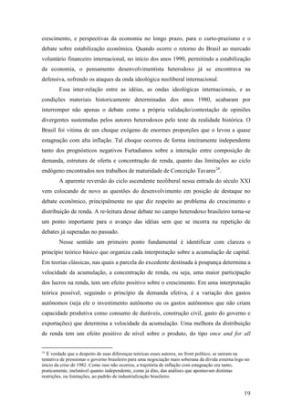 crescimento, e perspectivas da economia no longo prazo, para o curto-prazismo e o 
debate sobre estabilização econômica. Quando ocorre o retorno do Brasil ao mercado 
voluntário financeiro internacional, no início dos anos 1990, permitindo a estabilização 
da economia, o pensamento desenvolvimentista heterodoxo já se encontrava na 
defensiva, sofrendo os ataques da onda ideológica neoliberal internacional. 
Essa inter-relação entre as idéias, as ondas ideológicas internacionais, e as 
condições materiais historicamente determinadas dos anos 1980, acabaram por 
interromper não apenas o debate como a própria validação/contestação de opiniões 
divergentes sustentadas pelos autores heterodoxos pelo teste da realidade histórica. O 
Brasil foi vitima de um choque exógeno de enormes proporções que o levou a quase 
estagnação com alta inflação. Tal choque ocorreu de forma inteiramente independente 
tanto dos prognósticos negativos Furtadianos sobre a interação entre composição de 
demanda, estrutura de oferta e concentração de renda, quanto das limitações ao ciclo 
endógeno encontrados nos trabalhos de maturidade de Conceição Tavares24. 
A aparente reversão do ciclo ascendente neoliberal nessa entrada do século XXI 
vem colocando de novo as questões do desenvolvimento em posição de destaque no 
debate econômico, principalmente no que diz respeito ao problema do crescimento e 
distribuição de renda. A re-leitura desse debate no campo heterodoxo brasileiro torna-se 
um ponto importante para o avanço das idéias sem que se incorra na repetição de 
debates já superadas no passado. 
Nesse sentido um primeiro ponto fundamental é identificar com clareza o 
princípio teórico básico que organiza cada interpretação sobre a acumulação de capital. 
Em teorias clássicas, nas quais a parcela do excedente destinada à poupança determina a 
velocidade da acumulação, a concentração de renda, ou seja, uma maior participação 
dos lucros na renda, tem um efeito positivo sobre o crescimento. Em uma interpretação 
teórica possível, seguindo o princípio da demanda efetiva, é a variação dos gastos 
autônomos (seja ele o investimento autônomo ou os gastos autônomos que não criam 
capacidade produtiva como consumo de duráveis, construção civil, gasto do governo e 
exportações) que determina a velocidade da acumulação. Uma melhora da distribuição 
de renda tem um efeito positivo de nível sobre o produto, do tipo once and for all 
24 É verdade que a despeito de suas diferenças teóricas esses autores, no front político, se uniram na 
tentativa de pressionar o governo brasileiro para uma negociação mais soberana da dívida externa logo no 
início da crise de 1982. Como isso não ocorreu, a trajetória de inflação com estagnação era tanto, 
praticamente, inelutável quanto independente, como já dito, das análises que apontavam distintas 
restrições, ou limitações, ao padrão de industrialização brasileiro. 
19 
 