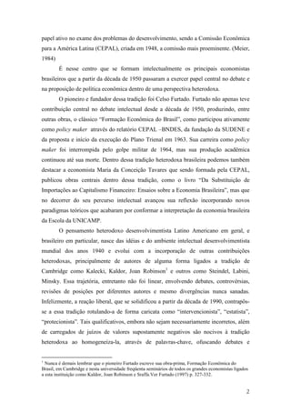 papel ativo no exame dos problemas do desenvolvimento, sendo a Comissão Econômica 
para a América Latina (CEPAL), criada em 1948, a comissão mais proeminente. (Meier, 
1984) 
É nesse centro que se formam intelectualmente os principais economistas 
brasileiros que a partir da década de 1950 passaram a exercer papel central no debate e 
na proposição de política econômica dentro de uma perspectiva heterodoxa. 
O pioneiro e fundador dessa tradição foi Celso Furtado. Furtado não apenas teve 
contribuição central no debate intelectual desde a década de 1950, produzindo, entre 
outras obras, o clássico “Formação Econômica do Brasil”, como participou ativamente 
como policy maker através do relatório CEPAL –BNDES, da fundação da SUDENE e 
da proposta e início da execução do Plano Trienal em 1963. Sua carreira como policy 
maker foi interrompida pelo golpe militar de 1964, mas sua produção acadêmica 
continuou até sua morte. Dentro dessa tradição heterodoxa brasileira podemos também 
destacar a economista Maria da Conceição Tavares que sendo formada pela CEPAL, 
publicou obras centrais dentro dessa tradição, como o livro “Da Substituição de 
Importações ao Capitalismo Financeiro: Ensaios sobre a Economia Brasileira”, mas que 
no decorrer do seu percurso intelectual avançou sua reflexão incorporando novos 
paradigmas teóricos que acabaram por conformar a interpretação da economia brasileira 
da Escola da UNICAMP. 
O pensamento heterodoxo desenvolvimentista Latino Americano em geral, e 
brasileiro em particular, nasce das idéias e do ambiente intelectual desenvolvimentista 
mundial dos anos 1940 e evolui com a incorporação de outras contribuições 
heterodoxas, principalmente de autores de alguma forma ligados a tradição de 
Cambridge como Kalecki, Kaldor, Joan Robinson1 e outros como Steindel, Labini, 
Minsky. Essa trajetória, entretanto não foi linear, envolvendo debates, controvérsias, 
revisões de posições por diferentes autores e mesmo divergências nunca sanadas. 
Infelizmente, a reação liberal, que se solidificou a partir da década de 1990, contrapôs-se 
a essa tradição rotulando-a de forma caricata como “intervencionista”, “estatista”, 
“protecionista”. Tais qualificativos, embora não sejam necessariamente incorretos, além 
de carregados de juízos de valores supostamente negativos são nocivos à tradição 
heterodoxa ao homogeneíza-la, através de palavras-chave, ofuscando debates e 
1 Nunca é demais lembrar que o pioneiro Furtado escreve sua obra-prima, Formação Econômica do 
Brasil, em Cambridge e nesta universidade freqüenta seminários de todos os grandes economistas ligados 
a esta instituição como Kaldor, Joan Robinson e Sraffa.Ver Furtado (1997) p. 327-332. 
2 
 