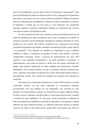através do multiplicador, mas não altera a taxa de crescimento no longo prazo25. Uma 
piora da distribuição de renda teria então um efeito inverso, ainda que em circunstâncias 
particulares, como parece ter sido o caso do início do período do Milagre Econômico, 
possa ter colaborado para compatibilizar a estrutura de oferta e demanda da economia. 
O importante é lembrar que em tais teorias os dois fenômenos são causalmente 
separados podendo se observar combinações múltiplas de crescimento alto ou baixo 
com maior ou menor concentração de renda. 
No caso brasileiro fica claro que o modelo de desenvolvimentismo partiu de um 
perfil de distribuição de renda concentrado tendo como conseqüência um padrão de 
consumo consistente com tal distribuição. Instalaram-se indústrias produtoras de certos 
produtos de mais elevado valor unitário, compatível com a demanda de uma fração 
minoritária da população que detinha, entretanto uma parcela da renda e muito superior 
a tal proporção26. Essa demanda era atendida por importações já que a indústria 
instalada no Brasil se concentrava em produtos de baixo valor unitário e de baixa 
complexidade tecnológica. Assim, o processo de industrialização dos anos 1950 
responde a uma demanda correspondente a um perfil distributivo concentrado. A 
industrialização, como posta em prática no Brasil teria não apenas cristalizado esse 
quadro como também reproduzido de forma ampliada essa característica estrutural. 
Infelizmente, num momento histórico em que se ensaiaram reformas estruturais que, 
talvez, pudessem interromper tal trajetória havia forte radicalização política interna e 
principalmente externa, com a guerra fria atingindo seu momento mais aquecido no 
continente. 
Não deixa de ser interessante relembrar que Tavares (1963) encerra seu ensaio 
construindo cenários, um dos quais repousaria no investimento autônomo 
governamental, mas com mudança em sua composição, com inversões no setor 
primário, com financiamento e estímulo ao investimento nas regiões subdesenvolvidas, 
de forma a elevar o emprego e a produtividade no “setor menos desenvolvido” e ampliar 
o mercado do “setor capitalista”. No curto prazo seriam favorecidas as indústrias de 
bens de produção (que atenderiam à demanda da agricultura e das pequenas e médias 
indústrias das áreas subdesenvolvidas) e as indústrias tradicionais (devido ao aumento 
extensivo da renda no setor desenvolvido, gerado pelos investimentos que elevam a 
20 
25 Para uma formalização simples desses pontos ver Freitas e Serrano (2004). 
26 Furtado avaliava em cerca de 5% a proporção de tal população (ver Furtado 1965, p. 59). 
 