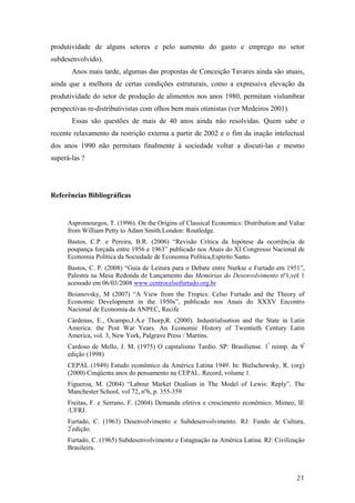 produtividade de alguns setores e pelo aumento do gasto e emprego no setor 
subdesenvolvido). 
Anos mais tarde, algumas das propostas de Conceição Tavares ainda são atuais, 
ainda que a melhora de certas condições estruturais, como a expressiva elevação da 
produtividade do setor de produção de alimentos nos anos 1980, permitam vislumbrar 
perspectivas re-distributivistas com olhos bem mais otimistas (ver Medeiros 2001). 
Essas são questões de mais de 40 anos ainda não resolvidas. Quem sabe o 
recente relaxamento da restrição externa a partir de 2002 e o fim da inação intelectual 
dos anos 1990 não permitam finalmente à sociedade voltar a discuti-las e mesmo 
superá-las ? 
21 
Referências Bibliográficas 
Aspromourgos, T. (1996). On the Origins of Classical Economics: Distribution and Value 
from William Petty to Adam Smith.London: Routledge. 
Bastos, C.P. e Pereira, B.R. (2006) “Revisão Crítica da hipótese da ocorrência de 
poupança forçada entre 1956 e 1963” publicado nos Anais do XI Congresso Nacional de 
Economia Política da Sociedade de Economia Política,Espírito Santo. 
Bastos, C. P. (2008) “Guia de Leitura para o Debate entre Nurkse e Furtado em 1951”, 
Palestra na Mesa Redonda de Lançamento das Memórias do Desenvolvimento nº1,vol 1 
acessado em 06/03/2008 www.centrocelsofurtado.org.br 
Boianovsky, M (2007) “A View from the Tropics: Celso Furtado and the Theory of 
Economic Development in the 1950s”, publicado nos Anais do XXXV Encontro 
Nacional de Economia da ANPEC, Recife 
Cárdenas, E., Ocampo,J.A.e Thorp,R. (2000). Industrialisation and the State in Latin 
America: the Post War Years. An Economic History of Twentieth Century Latin 
America, vol. 3, New York, Palgrave Press / Martins. 
Cardoso de Mello, J. M. (1975) O capitalismo Tardio. SP: Brasiliense. 1ª reimp. da 9ª 
edição (1998) 
CEPAL (1949) Estudo econômico da América Latina 1949. In: Bielschowsky, R. (org) 
(2000) Cinqüenta anos do pensamento na CEPAL. Record, volume 1. 
Figueroa, M. (2004) “Labour Market Dualism in The Model of Lewis: Reply”, The 
Manchester School, vol 72, nº6, p. 355-359 
Freitas, F. e Serrano, F. (2004) Demanda efetiva e crescimento econômico. Mimeo, IE 
/UFRJ. 
Furtado, C. (1963) Desenvolvimento e Subdesenvolvimento. RJ: Fundo de Cultura, 
2ªedição. 
Furtado, C. (1965) Subdesenvolvimento e Estagnação na América Latina. RJ: Civilização 
Brasileira. 
 