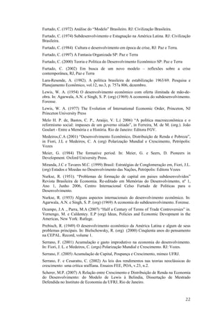 Furtado, C. (1972) Análise do “Modelo” Brasileiro. RJ: Civilização Brasileira. 
Furtado, C. (1974) Subdesenvolvimento e Estagnação na América Latina. RJ: Civilização 
Brasileira. 
Furtado, C. (1984) Cultura e desenvolvimento em época de crise, RJ: Paz e Terra. 
Furtado, C. (1997) A Fantasia Organizada SP: Paz e Terra 
Furtado, C. (2000) Teoria e Política do Desenvolvimento Econômico SP: Paz e Terra 
Furtado, C. (2002) Em busca de um novo modelo – reflexões sobre a crise 
contemporânea, RJ, Paz e Terra 
Lara-Resende, A. (1982). A política brasileira de estabilização 1963/69. Pesquisa e 
Planejamento Econômico, vol.12, no.3, p. 757a 806, dezembro. 
Lewis, W. A. (1954) O desenvolvimento econômico com oferta ilimitada de mão-de-obra. 
In: Agarwala, A.N. e Singh, S. P. (org) (1969) A economia do subdesenvolvimento. 
Forense. 
Lewis, W. A. (1977) The Evolution of International Economic Order, Princeton, NJ 
Princeton University Press 
Melo H. P. de, Bastos, C. P., Araújo, V. L.( 2006) “A política macroeconômica e o 
reformismo social: impasses de um governo sitiado”, in Ferreira, M. de M. (org.). João 
Goulart - Entre a Memória e a História. Rio de Janeiro: Editora FGV. 
Medeiros,C.A (2001) “Desenvolvimento Econômico, Distribuição de Renda e Pobreza”, 
in Fiori, J.L e Medeiros, C. A (org) Polarização Mundial e Crescimento, Petrópolis: 
Vozes 
Meier, G. (1984) The formative period. In: Meier, G. e Seers, D. Pioneers in 
Development. Oxford University Press. 
Miranda, J.C e Tavares M.C. (1999) Brasil: Estratégias de Conglomeração em, Fiori, J.L. 
(org) Estados e Moedas no Desenvolvimento das Nações, Petrópolis: Editora Vozes 
Nurkse, R. (1951). “Problemas de formação de capital em paises subdesenvolvidos” 
Revista Brasileira de Economia. Re-editado em Memórias do Desenvolvimento, nº 1, 
Ano 1, Junho 2006, Centro Internacional Celso Furtado de Políticas para o 
Desenvolvimento. 
Nurkse, R. (1953) Alguns aspectos internacionais do desenvolvimento econômico. In: 
Agarwala, A.N. e Singh, S. P. (org) (1969) A economia do subdesenvolvimento. Forense. 
Ocampo, J.A ., Parra, M.A (2007) “Half a Century of Terms of Trade Controversies” in. 
Vernengo, M. e Caldentey. E.P (org) Ideas, Policies and Economic Devopment in the 
Americas, New York: Rutlege. 
Prebisch, R. (1949) O desenvolvimento econômico da América Latina e algum de seus 
problemas principais. In: Bielschowsky, R. (org) (2000) Cinqüenta anos do pensamento 
na CEPAL. Record, volume 1. 
Serrano, F. (2001) Acumulação e gasto improdutivo na economia do desenvolvimento. 
In: Fiori, J. L. e Medeiros, C. (orgs) Polarização Mundial e Crescimento. RJ: Vozes. 
Serrano, F. (2005) Acumulação de Capital, Poupança e Crescimento, mimeo UFRJ. 
Serrano, F. e Cesaratto, C. (2002) As leis dos rendimentos nas teorias neoclássicas do 
crescimento: uma crítica sraffiana. Ensaios FEE, POA, v.23, n.2. 
Scherer, M.P. (2007) A Relação entre Crescimento e Distribuição de Renda na Economia 
do Desenvolvimento: do Modelo de Lewis à Belindia, Dissertação de Mestrado 
Defendida no Instituto de Economia da UFRJ, Rio de Janeiro. 
22 
 