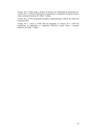 Tavares, M. C. (1963) Auge e declínio do processo de substituição de importações In: 
Tavares, M. C. (1978) Da substituição de importações ao capitalismo financeiro: ensaios 
sobre a economia brasileira. RJ: Zahar. 7ª edição. 
Tavares, M. C. (1974) Acumulação de capital e industrialização no Brasil. SP: Editora da 
Unicamp (1985) 
Tavares, M. C. e Serra, J. (1970) Além da estagnação. In: Tavares, M. C. (1978) Da 
substituição de importações ao capitalismo financeiro: ensaios sobre a economia 
brasileira. RJ: Zahar. 7ª edição. 
23 
