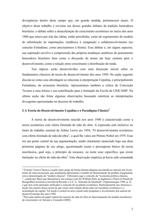 divergências dentro deste campo que, em grande medida, permanecem atuais. O 
objetivo deste trabalho é revisitar um desses grandes debates da tradição heterodoxa 
brasileira: o debate sobre a desaceleração do crescimento econômico no início dos anos 
1960 que estava por trás das idéias, então percebidas, como de esgotamento do modelo 
de substituição de importações, tendência à estagnação e subdesenvolvimento (no 
conceito Furtadiano, como precisaremos à frente). Esse debate e, em alguns aspectos, 
sua superação envolve a compreensão das próprias mudanças analíticas do pensamento 
heterodoxo brasileiro bem como a discussão de temas até hoje centrais para o 
desenvolvimento, como a relação entre crescimento e distribuição de renda. 
Tais tópicos serão desenvolvidos com uma discussão inicial sobre os 
fundamentos clássicos da teoria do desenvolvimento dos anos 1950. Na seção seguinte 
discute-se como essa abordagem se relaciona à interpretação Cepalina, e principalmente 
Furtadiana, da economia brasileira. Apresentamos também a crítica de Conceição 
Tavares a essa leitura e sua contribuição para a formação da Escola da UNICAMP. Na 
ultima seção são feitas algumas observações buscando sintetizar as interpretações 
divergentes apresentadas no decorrer do trabalho. 
3 
2 A Teoria do Desenvolvimento Cepalino e o Paradigma Clássico2 
A teoria do desenvolvimento nascida nos anos 1940 é caracterizada como a 
teoria econômica com oferta ilimitada de mão de obra. A expressão está inclusive no 
título do trabalho seminal de Arthur Lewis em 1954, “O desenvolvimento econômico 
com oferta ilimitada de mão-de-obra”, o qual lhe valeu um Prêmio Nobel em 1979. Esse 
era um ponto central da sua argumentação, sendo claramente enunciado logo nas duas 
primeiras páginas de seu artigo, questionando assim o pressuposto básico da teoria 
neoclássica, qual seja, o princípio da escassez, ou neste caso específico, que existe 
limitação na oferta de mão-de-obra3. Esta observação empírica já havia sido constatada 
2 O termo Teoria Clássica é usado neste artigo de forma distinta daquela encontrada na maioria dos livros 
textos de macroeconomia, que usualmente apresentam o modelo de determinação do produto marginalista 
com a denominação de “modelo clássico”. Utilizamos aqui o conceito de “economia política clássica, 
“...criado por Marx que determinava seu começo com Sir William Petty na Inglaterra e Pierre le Pesant de 
Boisguilbert terminava com David Ricardo e J.-C.-L. Simonde de Sismondi” (Aspromourgos 1996, p. 2) 
e que tem como princípio unificador o conceito de excedente econômico. Particularmente nos interessa a 
noção dos autores dessa escola de que existe uma relação direta entre tal excedente econômico e a 
acumulação de capital. Tal noção é central no nexo causal entre poupança e investimento dos autores do 
desenvolvimento dos anos 1950. 
3 Para uma análise do papel central da escassez de mão de obra no funcionamento do modelo neoclássico 
de crescimento ver Serrano e Cesaratto (2002). 
 