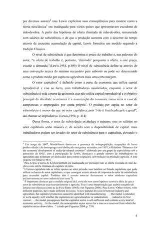 por diversos autores4 mas Lewis explicitou suas conseqüências para mostrar como a 
teoria neoclássica5 era inadequada para vários países que apresentavam excedente de 
mão-de-obra. A partir das hipóteses de oferta ilimitada de mão-de-obra, remunerada 
com salários de subsistência, e de que a produção aumenta com o decorrer do tempo 
através da crescente acumulação de capital, Lewis formulou um modelo seguindo a 
tradição Clássica. 
O nível de subsistência é que determina o preço do trabalho e, nas palavras do 
autor, “a oferta de trabalho é, portanto, ‘ilimitada’ porquanto a oferta, a este preço, 
excede a demanda.”(Lewis,1954, p.409) O nível de subsistência define-se através de 
uma convenção acerca do mínimo necessário para subsistir ou pode ser determinado 
como o produto médio per capita na agricultura mais uma certa margem. 
O setor capitalista6 é definido como a parte da economia que utiliza capital 
reproduzível e visa ao lucro, com trabalhadores assalariados, enquanto o setor de 
subsistência é toda a parte da economia que não utiliza capital reproduzível e o objetivo 
principal da atividade econômica é a manutenção do consumo, como seria o caso de 
camponeses e empregados por conta própria7. O produto per capita no setor de 
subsistência é menor do que no setor capitalista, pois “não é frutificado pelo capital”, 
daí chamar-se improdutivo. (Lewis,1954, p. 414) 
Dessa forma, o setor de subsistência estabelece o mínimo, mas os salários no 
setor capitalista serão maiores e, de acordo com a disponibilidade de capital, mais 
trabalhadores podem ser levados do setor de subsistência para o capitalista, elevando o 
4 Em artigo de 1947, Mandelbaum destacava a presença de sobrepopulação, ocupações de baixa 
produtividade e de desemprego rural disfarçado nos países atrasados; em 1951, o Relatório “Measures for 
the economic development of under-developed countries” elaborado por um grupo de especialistas sob o 
patrocínio da ONU, com a participação de Lewis, destacava o grande número de trabalhadores na 
agricultura que poderiam ser deslocados para outras ocupações, sem redução na produção agrícola. A este 
respeito ver Meier (1984) 
5 Para Lewis, a teoria de Keynes também era inadequada por pressupor não só oferta ilimitada de mão-de-obra 
4 
como oferta ilimitada de capital e de terra. 
6 O termo capitalista não se refere apenas ao setor privado, mas também ao Estado capitalista, que pode 
utilizar os lucros do setor capitalista e o que conseguir extrair através de impostos do setor de subsistência 
para acumular capital. Também não é correto associar diretamente o setor moderno capitalista 
exclusivamente ao setor industrial (ver nota 7) 
7 É importante destacar que o modelo original de Lewis não tem como hipótese central a idéia de que o 
setor de subsistência seja necessariamente o agrícola. Esse é uma interpretação que acabou surgindo de 
leituras neo-clássicas como as de Fei e Ranis (1963) (ver Figueroa 2004). Para Lewis “Other writers, with 
different purposes, have made different divisions. A now popular division is between industry and 
agriculture, but capitalist production cannot be identified with manufacturing . . . The model is intended 
to work equally well whether the capitalists are agriculturalists or industrialists . . . indeed in its first 
version . . . the model presupposes that the capitalist sector is self-sufficient and contains every kind of 
economic activity… In the model, the noncapitalist sector serves for a time as a reservoir from which the 
capitalist sector draws labor. ” (citado por Figueroa 2004, p. 739) 
 