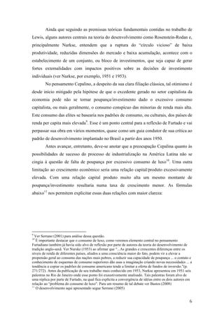 Ainda que seguindo as premissas teóricas fundamentais contidas no trabalho de 
Lewis, alguns autores centrais na teoria do desenvolvimento como Rosenstein-Rodan e, 
principalmente Nurkse, entendem que a ruptura do “círculo vicioso” de baixa 
produtividade, reduzidas dimensões do mercado e baixa acumulação, acontece com o 
estabelecimento de um conjunto, ou bloco de investimentos, que seja capaz de gerar 
fortes externalidades com impactos positivos sobre as decisões de investimento 
individuais (ver Nurkse, por exemplo, 1951 e 1953). 
No pensamento Cepalino, a despeito da sua clara filiação clássica, tal otimismo é 
desde início mitigado pela hipótese de que o excedente gerado no setor capitalista da 
economia pode não se tornar poupança/investimento dado o excessivo consumo 
capitalista, ou mais geralmente, o consumo conspícuo das minorias de renda mais alta. 
Este consumo das elites se basearia nos padrões de consumo, ou culturais, dos países de 
renda per capita mais elevada9. Esse é um ponto central para a reflexão de Furtado e vai 
perpassar sua obra em vários momentos, quase como um guia condutor de sua crítica ao 
padrão de desenvolvimento implantado no Brasil a partir dos anos 1950. 
Antes avançar, entretanto, deve-se anotar que a preocupação Cepalina quanto às 
possibilidades de sucesso do processo de industrialização na América Latina não se 
cingia à questão de falta de poupança por excessivo consumo de luxo10. Uma outra 
limitação ao crescimento econômico seria uma relação capital/produto excessivamente 
elevada. Com uma relação capital produto muito alta um mesmo montante de 
poupança/investimento resultaria numa taxa de crescimento menor. As fórmulas 
abaixo11 nos permitem explicitar essas duas relações com maior clareza: 
9 Ver Serrano (2001) para análise dessa questão. 
10 É importante destacar que o consumo de luxo, como veremos elemento central no pensamento 
Furtadiano também já havia sido alvo de reflexão por parte de autores da teoria do desenvolvimento de 
tradição anglo-saxã. Ver Nurske (1953) ao afirmar que “...As grandes e crescentes diferenças entre os 
níveis de renda de diferentes países, aliados a uma consciência maior do fato, podem vir a elevar a 
propensão geral ao consumo das nações mais pobres, a reduzir sua capacidade de poupança ... o contato e 
conhecimento de esquemas de consumo superiores dão asas a imaginação criando novas necessidades ... a 
tendência a copiar os padrões de consumo americano tende a limitar a oferta de fundos de inversão.”(p. 
271/272). Antes da publicação de seu trabalho mais conhecido em 1953, Nurkse apresentou em 1951 seis 
palestras no Rio de Janeiro onde esse ponto foi exaustivamente analisado. Tais palestras foram alvo de 
uma réplica por parte de Furtado, na qual fica explícita a convergência de idéias entre os dois autores em 
relação ao “problema do consumo de luxo”. Para um resumo de tal debate ver Bastos (2008) 
11 O desenvolvimento aqui apresentado segue Serrano (2005) 
6 
 