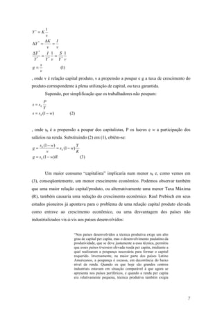 7 
I 
* = 
D = D = 
D = = 
1 S 
1 
(1) 
1 
* 
* 
K 
I 
Y 
* * * 
s 
v 
g 
Y v 
Y v 
Y 
v 
v 
Y 
v 
Y K 
= 
, onde v é relação capital produto, s a propensão a poupar e g a taxa de crescimento do 
produto correspondente à plena utilização de capital, ou taxa garantida. 
Supondo, por simplificação que os trabalhadores não poupam: 
P 
k 
Y 
= - 
s s 
s s (1 w) (2) 
k 
= 
, onde sk é a propensão a poupar dos capitalistas, P os lucros e w a participação dos 
salários na renda. Substituindo (2) em (1), obtêm-se: 
= - = - 
(1 ) 
(1 ) 
Y 
s w 
(1 ) (3) 
g s w R 
K 
s w 
v 
g 
k 
k 
k 
= - 
Um maior consumo “capitalista” implicaria num menor sk e, como vemos em 
(3), conseqüentemente, um menor crescimento econômico. Podemos observar também 
que uma maior relação capital/produto, ou alternativamente uma menor Taxa Máxima 
(R), também causaria uma redução do crescimento econômico. Raul Prebisch em seus 
estudos pioneiros já apontava para o problema de uma relação capital produto elevada 
como entrave ao crescimento econômico, ou uma desvantagem dos países não 
industrializados vis-à-vis aos países desenvolvidos: 
“Nos países desenvolvidos a técnica produtiva exige um alto 
grau de capital per capita, mas o desenvolvimento paulatino da 
produtividade, que se deve justamente a essa técnica, permitiu 
que esses países tivessem elevada renda per capita, mediante a 
qual realizaram a poupança necessária para formar o capital 
requerido. Inversamente, na maior parte dos países Latino 
Americanos, a poupança é escassa, em decorrência do baixo 
nível de renda. Quando os que hoje são grandes centros 
industriais estavam em situação comparável à que agora se 
apresenta nos países periféricos, e quando a renda per capita 
era relativamente pequena, técnica produtiva também exigia 
 