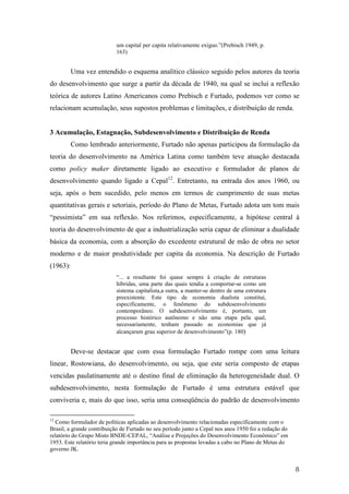 8 
um capital per capita relativamente exíguo.”(Prebisch 1949, p. 
163) 
Uma vez entendido o esquema analítico clássico seguido pelos autores da teoria 
do desenvolvimento que surge a partir da década de 1940, na qual se inclui a reflexão 
teórica de autores Latino Americanos como Prebisch e Furtado, podemos ver como se 
relacionam acumulação, seus supostos problemas e limitações, e distribuição de renda. 
3 Acumulação, Estagnação, Subdesenvolvimento e Distribuição de Renda 
Como lembrado anteriormente, Furtado não apenas participou da formulação da 
teoria do desenvolvimento na América Latina como também teve atuação destacada 
como policy maker diretamente ligado ao executivo e formulador de planos de 
desenvolvimento quando ligado a Cepal12. Entretanto, na entrada dos anos 1960, ou 
seja, após o bem sucedido, pelo menos em termos de cumprimento de suas metas 
quantitativas gerais e setoriais, período do Plano de Metas, Furtado adota um tom mais 
“pessimista” em sua reflexão. Nos referimos, especificamente, a hipótese central à 
teoria do desenvolvimento de que a industrialização seria capaz de eliminar a dualidade 
básica da economia, com a absorção do excedente estrutural de mão de obra no setor 
moderno e de maior produtividade per capita da economia. Na descrição de Furtado 
(1963): 
“... a resultante foi quase sempre à criação de estruturas 
híbridas, uma parte das quais tendia a comportar-se como um 
sistema capitalista,a outra, a manter-se dentro de uma estrutura 
preexistente. Este tipo de economia dualista constitui, 
especificamente, o fenômeno do subdesenvolvimento 
contemporâneo. O subdesenvolvimento é, portanto, um 
processo histórico autônomo e não uma etapa pela qual, 
necessariamente, tenham passado as economias que já 
alcançaram grau superior de desenvolvimento”(p. 180) 
Deve-se destacar que com essa formulação Furtado rompe com uma leitura 
linear, Rostowiana, do desenvolvimento, ou seja, que este seria composto de etapas 
vencidas paulatinamente até o destino final de eliminação da heterogeneidade dual. O 
subdesenvolvimento, nesta formulação de Furtado é uma estrutura estável que 
conviveria e, mais do que isso, seria uma conseqüência do padrão de desenvolvimento 
12 Como formulador de políticas aplicadas ao desenvolvimento relacionadas especificamente com o 
Brasil, a grande contribuição de Furtado no seu período junto a Cepal nos anos 1950 foi a redação do 
relatório do Grupo Misto BNDE-CEPAL, “Análise e Projeções do Desenvolvimento Econômico” em 
1953. Este relatório teria grande importância para as propostas levadas a cabo no Plano de Metas do 
governo JK. 
 