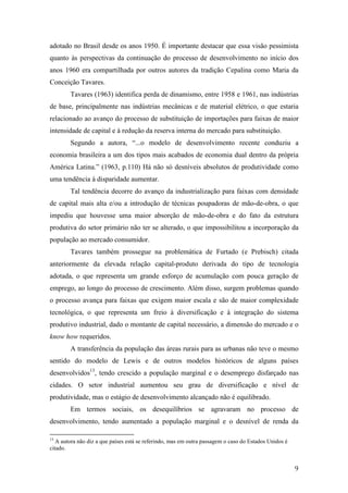 adotado no Brasil desde os anos 1950. É importante destacar que essa visão pessimista 
quanto às perspectivas da continuação do processo de desenvolvimento no início dos 
anos 1960 era compartilhada por outros autores da tradição Cepalina como Maria da 
Conceição Tavares. 
Tavares (1963) identifica perda de dinamismo, entre 1958 e 1961, nas indústrias 
de base, principalmente nas indústrias mecânicas e de material elétrico, o que estaria 
relacionado ao avanço do processo de substituição de importações para faixas de maior 
intensidade de capital e à redução da reserva interna do mercado para substituição. 
Segundo a autora, “...o modelo de desenvolvimento recente conduziu a 
economia brasileira a um dos tipos mais acabados de economia dual dentro da própria 
América Latina.” (1963, p.110) Há não só desníveis absolutos de produtividade como 
uma tendência à disparidade aumentar. 
Tal tendência decorre do avanço da industrialização para faixas com densidade 
de capital mais alta e/ou a introdução de técnicas poupadoras de mão-de-obra, o que 
impediu que houvesse uma maior absorção de mão-de-obra e do fato da estrutura 
produtiva do setor primário não ter se alterado, o que impossibilitou a incorporação da 
população ao mercado consumidor. 
Tavares também prossegue na problemática de Furtado (e Prebisch) citada 
anteriormente da elevada relação capital-produto derivada do tipo de tecnologia 
adotada, o que representa um grande esforço de acumulação com pouca geração de 
emprego, ao longo do processo de crescimento. Além disso, surgem problemas quando 
o processo avança para faixas que exigem maior escala e são de maior complexidade 
tecnológica, o que representa um freio à diversificação e à integração do sistema 
produtivo industrial, dado o montante de capital necessário, a dimensão do mercado e o 
know how requeridos. 
A transferência da população das áreas rurais para as urbanas não teve o mesmo 
sentido do modelo de Lewis e de outros modelos históricos de alguns países 
desenvolvidos13, tendo crescido a população marginal e o desemprego disfarçado nas 
cidades. O setor industrial aumentou seu grau de diversificação e nível de 
produtividade, mas o estágio de desenvolvimento alcançado não é equilibrado. 
Em termos sociais, os desequilíbrios se agravaram no processo de 
desenvolvimento, tendo aumentado a população marginal e o desnível de renda da 
9 
13 A autora não diz a que países está se referindo, mas em outra passagem o caso do Estados Unidos é 
citado. 
 