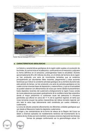 PROYECTO: "MEJORAMIENTO DE LA GESTIÓN AMBIENTAL QUE BRINDA LA GERENCIA REGIONAL DE RECURSOS NATURALES
Y GESTIÓN DEL MEDIO AMBIENTE DE LA REGIÓN CUSCO”
70
Fuente. Área de Hidrología PFOT-2012
e. CARACTERISTICAS GEOLOGICAS
La historia y características geológicas de la región están sujetas a la evolución de
los Andes, la cual se inicia en el paleozoico, continuando en el mesozoico y adquiere
su forma definitiva en el cenozoico, prolongándose hasta la actualidad. Durante
aproximadamente 80 a 60 millones de años, en el ámbito del territorio de la región
se han producido una serie de movimientos terrestres que se evidencia
principalmente por abundantes fallas recientes, plegamientos y otras acciones
tectónicas que indican la constante actividad geológica de su territorio.Durante todo
este periodo de tiempo, se han producido una serie de periodos geológicos en los
cuales ocurren diversas fases de deposición y metamorfismo, y que en la actualidad
se pueden observar con afloramientos de rocas que vienen desde el precambriano
hasta depósitos recientes del cuaternario.Litológicamente la región Cusco consta
de rocas paleozoicas que pasan gradualmente de la cordillera hacia faja subandina
donde el mayor predominio lo conforman rocas del paleozoico e intrusivos
granitoides que afloran en cerca del 11 % de la superficie regional, en tanto que
rocas terciarias ocupan las partes mesoandinas del relieve terrestre regional, por
otro lado la selva baja básicamente está constituida por suelos cretáceos y
cuaternarios.
La zona de estudio presenta afloramientos de diferentes unidades geológicas que
van desde el Mesozoico hasta los depósitos cuaternarios.
El origen y las características de la forma de relieve de la Región del Cusco se
deben a diversos episodios de modelamiento tectónico del levantamiento de la
cadena de los Andes así como también a procesos erosivos originando las diversas
formas de paisajes conformando así la geomorfología actual. En
 