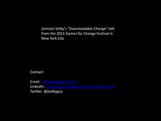 Jamison Selby's "Downloadable Change" talk
      from the 2011 Games for Change Festival in
      New York City




Contact:

Email: selbyguy@gmail.com
LinkedIn: http://www.linkedin.com/in/jamisonselby
Twitter: @jselbyguy
 