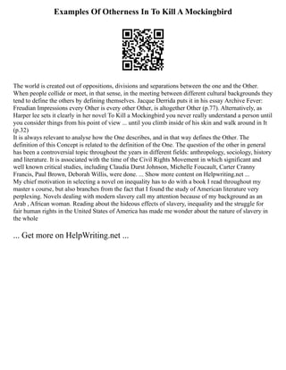 Examples Of Otherness In To Kill A Mockingbird
The world is created out of oppositions, divisions and separations between the one and the Other.
When people collide or meet, in that sense, in the meeting between different cultural backgrounds they
tend to define the others by defining themselves. Jacque Derrida puts it in his essay Archive Fever:
Freudian Impressions every Other is every other Other, is altogether Other (p.77). Alternatively, as
Harper lee sets it clearly in her novel To Kill a Mockingbird you never really understand a person until
you consider things from his point of view ... until you climb inside of his skin and walk around in It
(p.32)
It is always relevant to analyse how the One describes, and in that way defines the Other. The
definition of this Concept is related to the definition of the One. The question of the other in general
has been a controversial topic throughout the years in different fields: anthropology, sociology, history
and literature. It is associated with the time of the Civil Rights Movement in which significant and
well known critical studies, including Claudia Durst Johnson, Michelle Foucault, Carter Cranny
Francis, Paul Brown, Deborah Willis, were done. ... Show more content on Helpwriting.net ...
My chief motivation in selecting a novel on inequality has to do with a book I read throughout my
master s course, but also branches from the fact that I found the study of American literature very
perplexing. Novels dealing with modern slavery call my attention because of my background as an
Arab , African woman. Reading about the hideous effects of slavery, inequality and the struggle for
fair human rights in the United States of America has made me wonder about the nature of slavery in
the whole
... Get more on HelpWriting.net ...
 