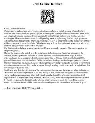 Cross Cultural Interview
Cross Cultural Interview
Culture can be defined as a set of practices, traditions, values, or beliefs a group of people share,
whether it be due to ethnicity, gender, age, or even religion. Having different cultures in a work place
can effectively make a business stronger, especially in the United States where it is known a the
melting pot. I know that in the future I could possibly work at a pharmacy that has employees from
different cultural backgrounds. Therefore, learning now how to understand and be more aware of these
differences would be most beneficial. What better way to do so than to interview someone who is as
far from being the same as myself as possible.
For this interview, I chose to ask a crew trainer I know personally named ... Show more content on
Helpwriting.net ...
During the interview he stated, in order to be happy in business, one has to learn to respect the
abilities, efforts, quirks and opinions of others. I believe that there are various ways in which
individuals can show respect while in business. According to Vlosky, Fontenot, Blalock (2000),
gratitude is of essence in any business. While in business dealings, one is always expected to ensure
that they thank their business colleagues whenever they have done business by assisting or supporting
them in whatever manner. This can be achieved through sending emails, texts, calls to individuals that
you always do business with.
Smith also said that sincerity is one of the major aspects that one can show respect when in business.
While I do believe telling the truth is the best policy as well, sometimes being brutally honest in this
world can bring consequences. Many individuals usually do not like when they are told the truth
especially if it is negative (Vlosky, Fontenot, Blalock, 2000). With this being said I was quite puzzled
by Smith s response. So I asked him how being sincere showed respect. He replied that to show
respect in business one should be sincere while thanking them for their efforts, assistance or good
... Get more on HelpWriting.net ...
 