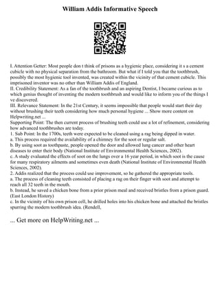 William Addis Informative Speech
I. Attention Getter: Most people don t think of prisons as a hygienic place, considering it s a cement
cubicle with no physical separation from the bathroom. But what if I told you that the toothbrush,
possibly the most hygienic tool invented, was created within the vicinity of that cement cubicle. This
imprisoned inventor was no other than William Addis of England.
II. Credibility Statement: As a fan of the toothbrush and an aspiring Dentist, I became curious as to
which genius thought of inventing the modern toothbrush and would like to inform you of the things I
ve discovered.
III. Relevance Statement: In the 21st Century, it seems impossible that people would start their day
without brushing their teeth considering how much personal hygiene ... Show more content on
Helpwriting.net ...
Supporting Point: The then current process of brushing teeth could use a lot of refinement, considering
how advanced toothbrushes are today.
1. Sub Point: In the 1700s, teeth were expected to be cleaned using a rag being dipped in water.
a. This process required the availability of a chimney for the soot or regular salt.
b. By using soot as toothpaste, people opened the door and allowed lung cancer and other heart
diseases to enter their body (National Institute of Environmental Health Sciences, 2002).
c. A study evaluated the effects of soot on the lungs over a 16 year period, in which soot is the cause
for many respiratory ailments and sometimes even death (National Institute of Environmental Health
Sciences, 2002).
2. Addis realized that the process could use improvement, so he gathered the appropriate tools.
a. The process of cleaning teeth consisted of placing a rag on their finger with soot and attempt to
reach all 32 teeth in the mouth.
b. Instead, he saved a chicken bone from a prior prison meal and received bristles from a prison guard.
(East London History)
c. In the vicinity of his own prison cell, he drilled holes into his chicken bone and attached the bristles
spurring the modern toothbrush idea. (Rendell,
... Get more on HelpWriting.net ...
 