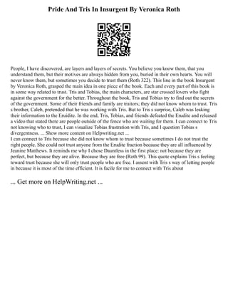 Pride And Tris In Insurgent By Veronica Roth
People, I have discovered, are layers and layers of secrets. You believe you know them, that you
understand them, but their motives are always hidden from you, buried in their own hearts. You will
never know them, but sometimes you decide to trust them (Roth 322). This line in the book Insurgent
by Veronica Roth, grasped the main idea in one piece of the book. Each and every part of this book is
in some way related to trust. Tris and Tobias, the main characters, are star crossed lovers who fight
against the government for the better. Throughout the book, Tris and Tobias try to find out the secrets
of the government. Some of their friends and family are traitors; they did not know whom to trust. Tris
s brother, Caleb, pretended that he was working with Tris. But to Tris s surprise, Caleb was leaking
their information to the Eruidite. In the end, Tris, Tobias, and friends defeated the Erudite and released
a video that stated there are people outside of the fence who are waiting for them. I can connect to Tris
not knowing who to trust, I can visualize Tobias frustration with Tris, and I question Tobias s
divergentness. ... Show more content on Helpwriting.net ...
I can connect to Tris because she did not know whom to trust because sometimes I do not trust the
right people. She could not trust anyone from the Erudite fraction because they are all influenced by
Jeanine Matthews. It reminds me why I chose Dauntless in the first place: not because they are
perfect, but because they are alive. Because they are free (Roth 99). This quote explains Tris s feeling
toward trust because she will only trust people who are free. I assent with Tris s way of letting people
in because it is most of the time efficient. It is facile for me to connect with Tris about
... Get more on HelpWriting.net ...
 