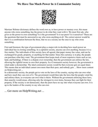 We Have Too Much Power In A Communist Society
Merriam Webster dictionary defines the word own as, to have power or mastery over, this mean
anyone who owns something, has the power to do what they want with it. We must first ask, who
gives us the power to own something? Is it the government? Is it our peers? Is it ourselves? These are
the questions that must be answered to say who owns anything at all. The correct answer would be
that it is a combination between the three, that we as a society are the ones to say who owns
something.
First and foremost, the type of government plays a major role in deciding how much power an
individual has in owning something. In a capitalist society, anyone can own anything, because it is a
free market. The individuals of this society have all agreed, that paper money has value, and can be
exchanged for goods, property, or anything for that matter. Since this currency is in play, the people
can purchase what they want. The government then keeps track of most expensive items such as car,
land, and buildings. If there is a dispute over ownership, then the government can enforce the law,
allowing the rightful owner to own their property. In a Communist society however, the government is
ruled under a dictatorship. The ideal communist society would be that everyone gets an equal share.
This means that an individual cannot own more than their peer, and nobody gets ... Show more content
on Helpwriting.net ...
In a democratic society, the people get to vote on the laws of the country, saying who can own what
and how much they can own of it. The government would then take the laws that the people voted for,
and enforce them, so everyone can own what is theirs. Without the government enforcing these laws,
then anarchy would ensue, allowing only the strongest to own items, because they can fight for their
property. If the society is not democratic, then the peers have no say into what everyone can own. It is
up to the leaders of the country to say who can own
... Get more on HelpWriting.net ...
 