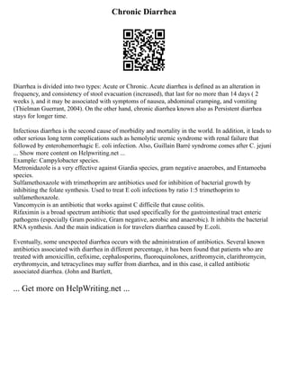 Chronic Diarrhea
Diarrhea is divided into two types: Acute or Chronic. Acute diarrhea is defined as an alteration in
frequency, and consistency of stool evacuation (increased), that last for no more than 14 days ( 2
weeks ), and it may be associated with symptoms of nausea, abdominal cramping, and vomiting
(Thielman Guerrant, 2004). On the other hand, chronic diarrhea known also as Persistent diarrhea
stays for longer time.
Infectious diarrhea is the second cause of morbidity and mortality in the world. In addition, it leads to
other serious long term complications such as hemolytic uremic syndrome with renal failure that
followed by enterohemorrhagic E. coli infection. Also, Guillain Barré syndrome comes after C. jejuni
... Show more content on Helpwriting.net ...
Example: Campylobacter species.
Metronidazole is a very effective against Giardia species, gram negative anaerobes, and Entamoeba
species.
Sulfamethoxazole with trimethoprim are antibiotics used for inhibition of bacterial growth by
inhibiting the folate synthesis. Used to treat E coli infections by ratio 1:5 trimethoprim to
sulfamethoxazole.
Vancomycin is an antibiotic that works against C difficile that cause colitis.
Rifaximin is a broad spectrum antibiotic that used specifically for the gastrointestinal tract enteric
pathogens (especially Gram positive, Gram negative, aerobic and anaerobic). It inhibits the bacterial
RNA synthesis. And the main indication is for travelers diarrhea caused by E.coli.
Eventually, some unexpected diarrhea occurs with the administration of antibiotics. Several known
antibiotics associated with diarrhea in different percentage, it has been found that patients who are
treated with amoxicillin, cefixime, cephalosporins, fluoroquinolones, azithromycin, clarithromycin,
erythromycin, and tetracyclines may suffer from diarrhea, and in this case, it called antibiotic
associated diarrhea. (John and Bartlett,
... Get more on HelpWriting.net ...
 