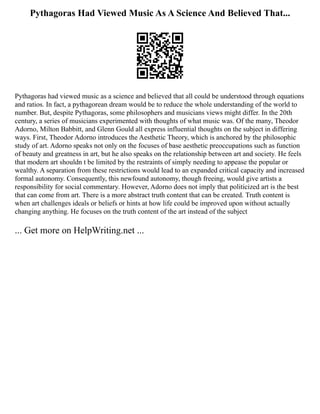 Pythagoras Had Viewed Music As A Science And Believed That...
Pythagoras had viewed music as a science and believed that all could be understood through equations
and ratios. In fact, a pythagorean dream would be to reduce the whole understanding of the world to
number. But, despite Pythagoras, some philosophers and musicians views might differ. In the 20th
century, a series of musicians experimented with thoughts of what music was. Of the many, Theodor
Adorno, Milton Babbitt, and Glenn Gould all express influential thoughts on the subject in differing
ways. First, Theodor Adorno introduces the Aesthetic Theory, which is anchored by the philosophic
study of art. Adorno speaks not only on the focuses of base aesthetic preoccupations such as function
of beauty and greatness in art, but he also speaks on the relationship between art and society. He feels
that modern art shouldn t be limited by the restraints of simply needing to appease the popular or
wealthy. A separation from these restrictions would lead to an expanded critical capacity and increased
formal autonomy. Consequently, this newfound autonomy, though freeing, would give artists a
responsibility for social commentary. However, Adorno does not imply that politicized art is the best
that can come from art. There is a more abstract truth content that can be created. Truth content is
when art challenges ideals or beliefs or hints at how life could be improved upon without actually
changing anything. He focuses on the truth content of the art instead of the subject
... Get more on HelpWriting.net ...
 