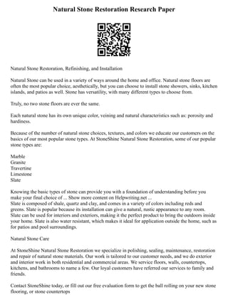 Natural Stone Restoration Research Paper
Natural Stone Restoration, Refinishing, and Installation
Natural Stone can be used in a variety of ways around the home and office. Natural stone floors are
often the most popular choice, aesthetically, but you can choose to install stone showers, sinks, kitchen
islands, and patios as well. Stone has versatility, with many different types to choose from.
Truly, no two stone floors are ever the same.
Each natural stone has its own unique color, veining and natural characteristics such as: porosity and
hardiness.
Because of the number of natural stone choices, textures, and colors we educate our customers on the
basics of our most popular stone types. At StoneShine Natural Stone Restoration, some of our popular
stone types are:
Marble
Granite
Travertine
Limestone
Slate
Knowing the basic types of stone can provide you with a foundation of understanding before you
make your final choice of ... Show more content on Helpwriting.net ...
Slate is composed of shale, quartz and clay, and comes in a variety of colors including reds and
greens. Slate is popular because its installation can give a natural, rustic appearance to any room.
Slate can be used for interiors and exteriors, making it the perfect product to bring the outdoors inside
your home. Slate is also water resistant, which makes it ideal for application outside the home, such as
for patios and pool surroundings.
Natural Stone Care
At StoneShine Natural Stone Restoration we specialize in polishing, sealing, maintenance, restoration
and repair of natural stone materials. Our work is tailored to our customer needs, and we do exterior
and interior work in both residential and commercial areas. We service floors, walls, countertops,
kitchens, and bathrooms to name a few. Our loyal customers have referred our services to family and
friends.
Contact StoneShine today, or fill out our free evaluation form to get the ball rolling on your new stone
flooring, or stone countertops
 